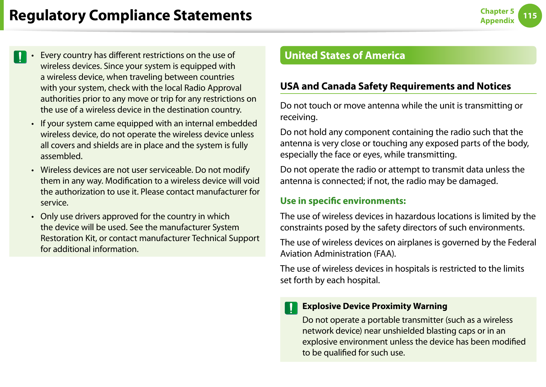 114115Chapter 5 AppendixRegulatory Compliance StatementsEvery country has dierent restrictions on the use of •wireless devices. Since your system is equipped with a wireless device, when traveling between countries with your system, check with the local Radio Approval authorities prior to any move or trip for any restrictions on the use of a wireless device in the destination country.If your system came equipped with an internal embedded •wireless device, do not operate the wireless device unless all covers and shields are in place and the system is fully assembled.Wireless devices are not user serviceable. Do not modify •them in any way. Modication to a wireless device will void the authorization to use it. Please contact manufacturer for service.Only use drivers approved for the country in which •the device will be used. See the manufacturer System Restoration Kit, or contact manufacturer Technical Support for additional information.United States of AmericaUSA and Canada Safety Requirements and NoticesDo not touch or move antenna while the unit is transmitting or receiving.Do not hold any component containing the radio such that the antenna is very close or touching any exposed parts of the body, especially the face or eyes, while transmitting.Do not operate the radio or attempt to transmit data unless the antenna is connected; if not, the radio may be damaged.Use in specic environments:The use of wireless devices in hazardous locations is limited by the constraints posed by the safety directors of such environments.The use of wireless devices on airplanes is governed by the Federal Aviation Administration (FAA).The use of wireless devices in hospitals is restricted to the limits set forth by each hospital.Explosive Device Proximity WarningDo not operate a portable transmitter (such as a wireless network device) near unshielded blasting caps or in an explosive environment unless the device has been modied to be qualied for such use.