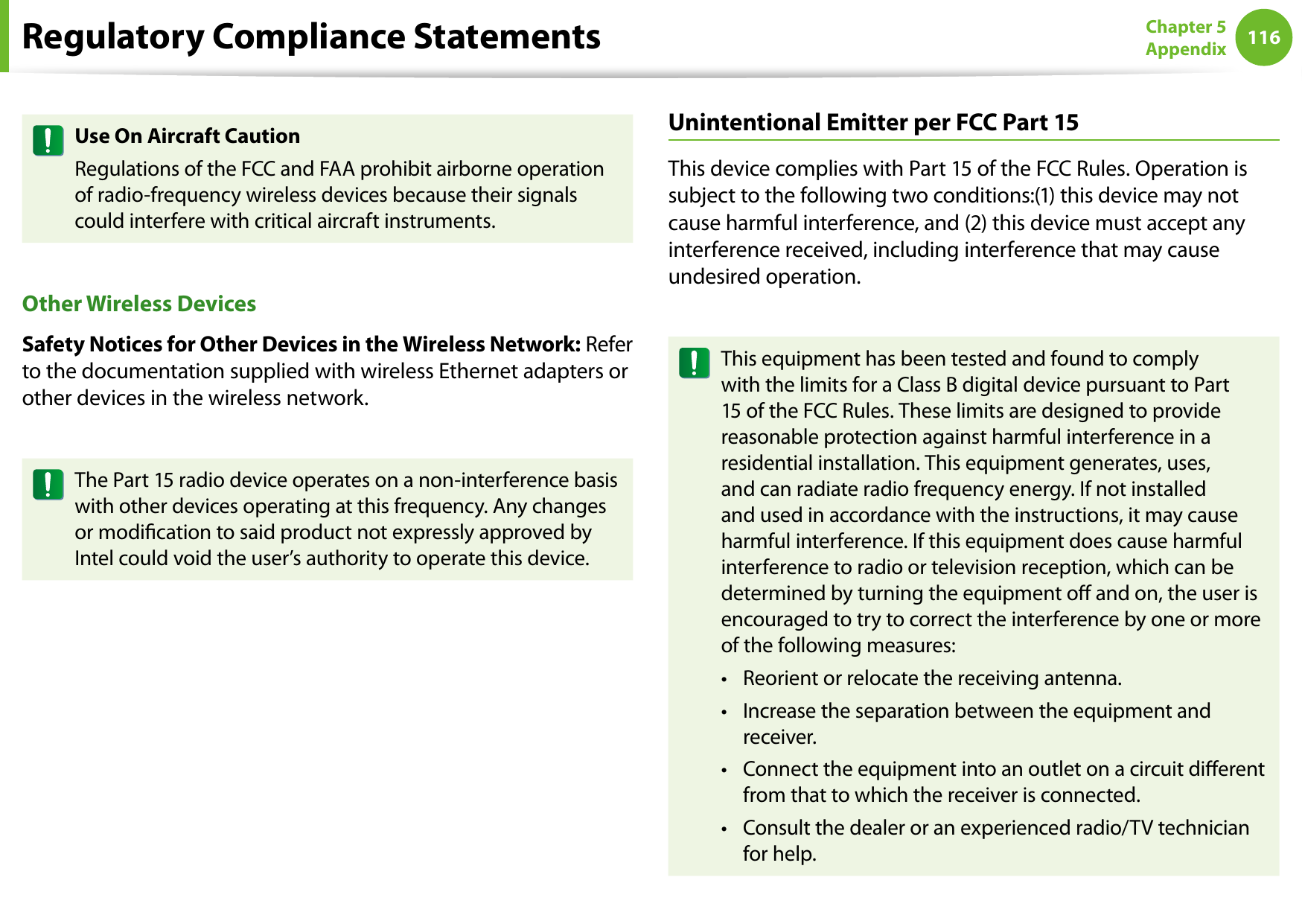 116Chapter 5 AppendixUse On Aircraft CautionRegulations of the FCC and FAA prohibit airborne operation of radio-frequency wireless devices because their signals could interfere with critical aircraft instruments.Other Wireless DevicesSafety Notices for Other Devices in the Wireless Network: Refer to the documentation supplied with wireless Ethernet adapters or other devices in the wireless network.The Part 15 radio device operates on a non-interference basis with other devices operating at this frequency. Any changes or modication to said product not expressly approved by Intel could void the user’s authority to operate this device.Unintentional Emitter per FCC Part 15This device complies with Part 15 of the FCC Rules. Operation is subject to the following two conditions:(1) this device may not cause harmful interference, and (2) this device must accept any interference received, including interference that may cause undesired operation.This equipment has been tested and found to comply with the limits for a Class B digital device pursuant to Part 15 of the FCC Rules. These limits are designed to provide reasonable protection against harmful interference in a residential installation. This equipment generates, uses, and can radiate radio frequency energy. If not installed and used in accordance with the instructions, it may cause harmful interference. If this equipment does cause harmful interference to radio or television reception, which can be determined by turning the equipment o and on, the user is encouraged to try to correct the interference by one or more of the following measures:Reorient or relocate the receiving antenna.• Increase the separation between the equipment and • receiver.Connect the equipment into an outlet on a circuit dierent • from that to which the receiver is connected.Consult the dealer or an experienced radio/TV technician • for help.Regulatory Compliance Statements