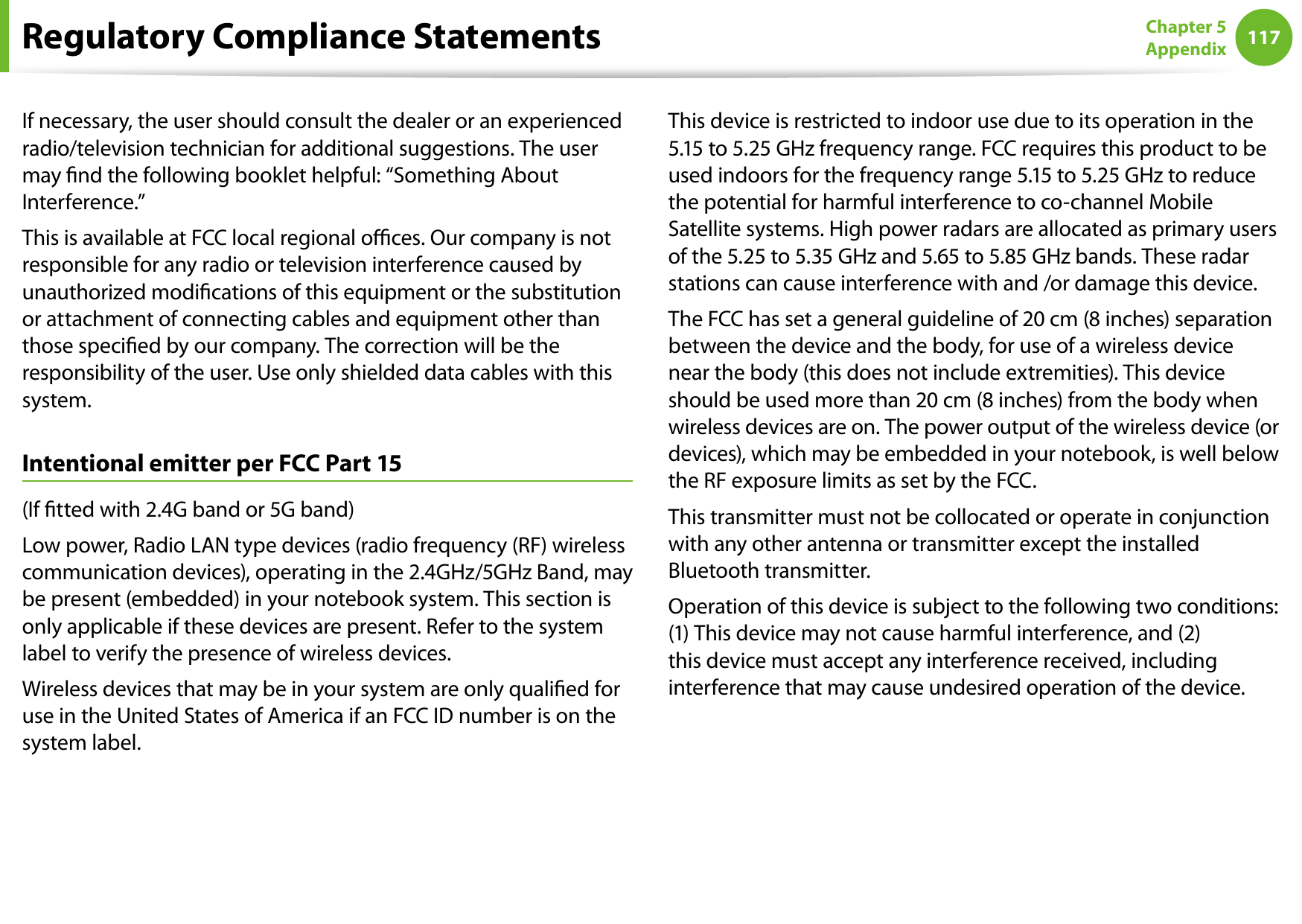 116117Chapter 5 AppendixIf necessary, the user should consult the dealer or an experienced radio/television technician for additional suggestions. The user may nd the following booklet helpful: “Something About Interference.”This is available at FCC local regional oces. Our company is not responsible for any radio or television interference caused by unauthorized modications of this equipment or the substitution or attachment of connecting cables and equipment other than those specied by our company. The correction will be the responsibility of the user. Use only shielded data cables with this system.Intentional emitter per FCC Part 15(If tted with 2.4G band or 5G band) Low power, Radio LAN type devices (radio frequency (RF) wireless communication devices), operating in the 2.4GHz/5GHz Band, may be present (embedded) in your notebook system. This section is only applicable if these devices are present. Refer to the system label to verify the presence of wireless devices.Wireless devices that may be in your system are only qualied for use in the United States of America if an FCC ID number is on the system label.This device is restricted to indoor use due to its operation in the 5.15 to 5.25 GHz frequency range. FCC requires this product to be used indoors for the frequency range 5.15 to 5.25 GHz to reduce the potential for harmful interference to co-channel Mobile Satellite systems. High power radars are allocated as primary users of the 5.25 to 5.35 GHz and 5.65 to 5.85 GHz bands. These radar stations can cause interference with and /or damage this device.The FCC has set a general guideline of 20 cm (8 inches) separation between the device and the body, for use of a wireless device near the body (this does not include extremities). This device should be used more than 20 cm (8 inches) from the body when wireless devices are on. The power output of the wireless device (or devices), which may be embedded in your notebook, is well below the RF exposure limits as set by the FCC.This transmitter must not be collocated or operate in conjunction with any other antenna or transmitter except the installed Bluetooth transmitter.Operation of this device is subject to the following two conditions: (1) This device may not cause harmful interference, and (2) this device must accept any interference received, including interference that may cause undesired operation of the device.Regulatory Compliance Statements
