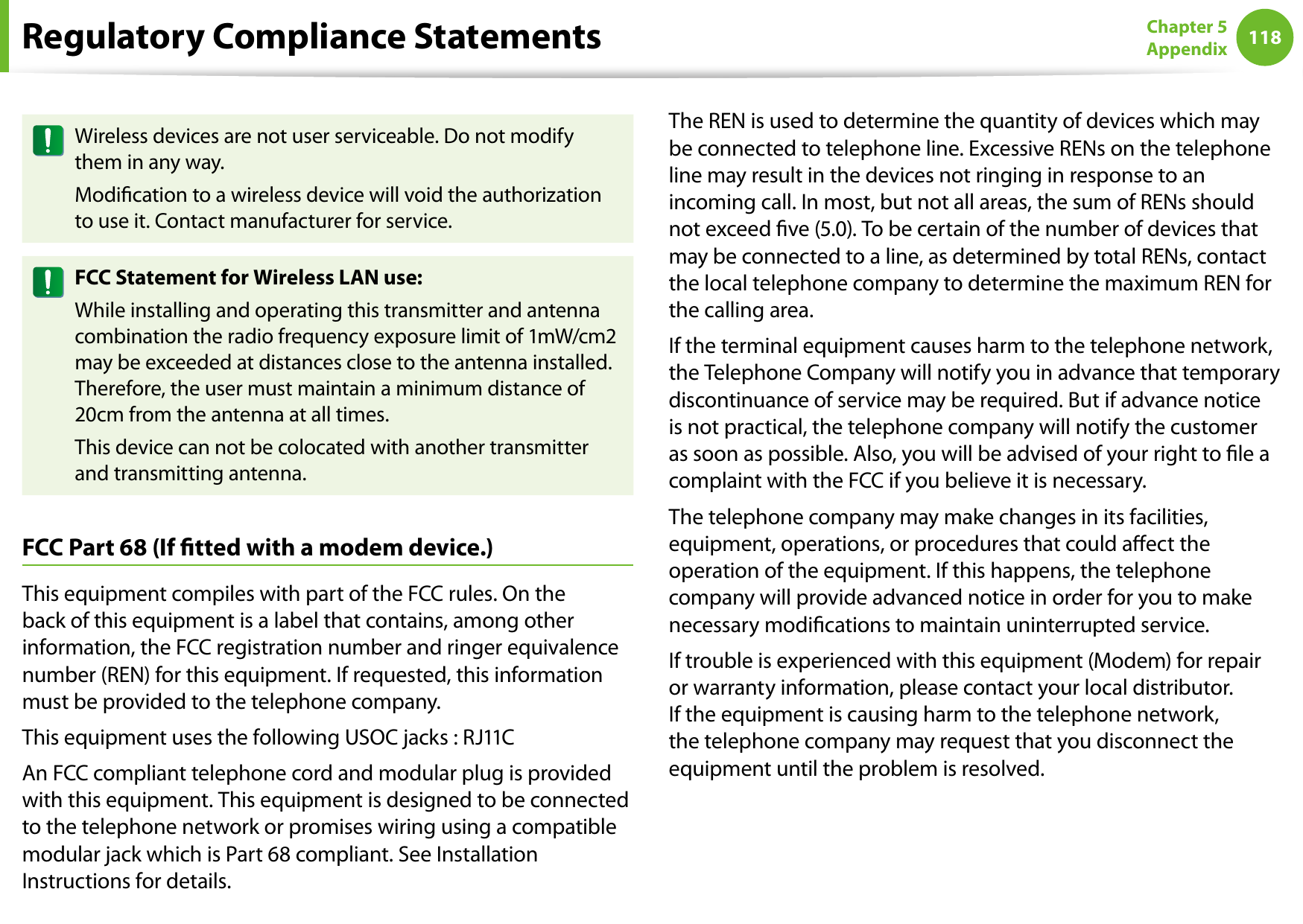 118Chapter 5 AppendixWireless devices are not user serviceable. Do not modify them in any way.Modication to a wireless device will void the authorization to use it. Contact manufacturer for service.FCC Statement for Wireless LAN use:While installing and operating this transmitter and antenna combination the radio frequency exposure limit of 1mW/cm2 may be exceeded at distances close to the antenna installed. Therefore, the user must maintain a minimum distance of 20cm from the antenna at all times. This device can not be colocated with another transmitter and transmitting antenna.FCC Part 68 (If tted with a modem device.)This equipment compiles with part of the FCC rules. On the back of this equipment is a label that contains, among other information, the FCC registration number and ringer equivalence number (REN) for this equipment. If requested, this information must be provided to the telephone company.This equipment uses the following USOC jacks : RJ11CAn FCC compliant telephone cord and modular plug is provided with this equipment. This equipment is designed to be connected to the telephone network or promises wiring using a compatible modular jack which is Part 68 compliant. See Installation Instructions for details.The REN is used to determine the quantity of devices which may be connected to telephone line. Excessive RENs on the telephone line may result in the devices not ringing in response to an incoming call. In most, but not all areas, the sum of RENs should not exceed ve (5.0). To be certain of the number of devices that may be connected to a line, as determined by total RENs, contact the local telephone company to determine the maximum REN for the calling area.If the terminal equipment causes harm to the telephone network, the Telephone Company will notify you in advance that temporary discontinuance of service may be required. But if advance notice is not practical, the telephone company will notify the customer as soon as possible. Also, you will be advised of your right to le a complaint with the FCC if you believe it is necessary.The telephone company may make changes in its facilities, equipment, operations, or procedures that could aect the operation of the equipment. If this happens, the telephone company will provide advanced notice in order for you to make necessary modications to maintain uninterrupted service.If trouble is experienced with this equipment (Modem) for repair or warranty information, please contact your local distributor. If the equipment is causing harm to the telephone network, the telephone company may request that you disconnect the equipment until the problem is resolved.Regulatory Compliance Statements