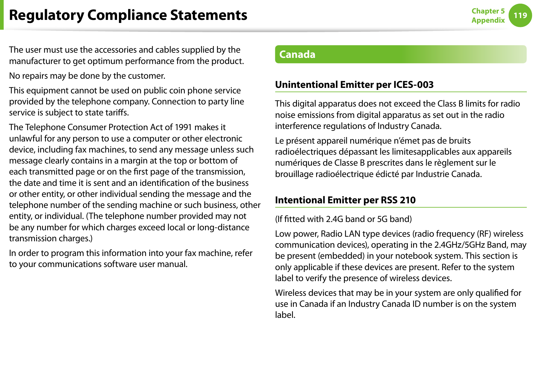 118119Chapter 5 AppendixThe user must use the accessories and cables supplied by the manufacturer to get optimum performance from the product.No repairs may be done by the customer.This equipment cannot be used on public coin phone service provided by the telephone company. Connection to party line service is subject to state taris.The Telephone Consumer Protection Act of 1991 makes it unlawful for any person to use a computer or other electronic device, including fax machines, to send any message unless such message clearly contains in a margin at the top or bottom of each transmitted page or on the rst page of the transmission, the date and time it is sent and an identication of the business or other entity, or other individual sending the message and the telephone number of the sending machine or such business, other entity, or individual. (The telephone number provided may not be any number for which charges exceed local or long-distance transmission charges.)In order to program this information into your fax machine, refer to your communications software user manual.CanadaUnintentional Emitter per ICES-003This digital apparatus does not exceed the Class B limits for radio noise emissions from digital apparatus as set out in the radio interference regulations of Industry Canada.Le présent appareil numérique n’émet pas de bruits radioélectriques dépassant les limitesapplicables aux appareils numériques de Classe B prescrites dans le règlement sur le brouillage radioélectrique édicté par Industrie Canada.Intentional Emitter per RSS 210(If tted with 2.4G band or 5G band) Low power, Radio LAN type devices (radio frequency (RF) wireless communication devices), operating in the 2.4GHz/5GHz Band, may be present (embedded) in your notebook system. This section is only applicable if these devices are present. Refer to the system label to verify the presence of wireless devices.Wireless devices that may be in your system are only qualied for use in Canada if an Industry Canada ID number is on the system label.Regulatory Compliance Statements