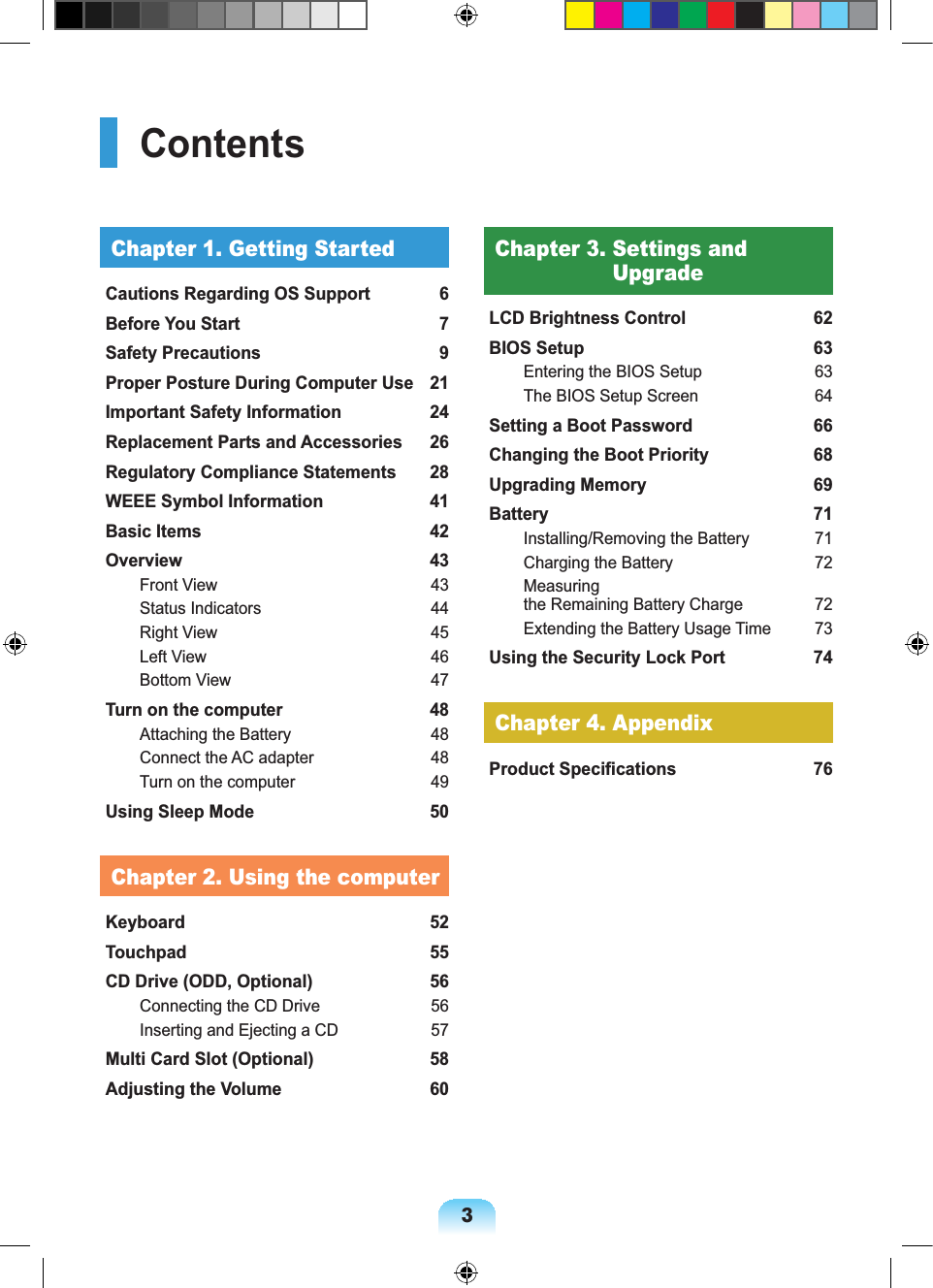 3ContentsChapter 1. Getting StartedCautions Regarding OS Support 6Before You Start 7Safety Precautions 9Proper Posture During Computer Use 21Important Safety Information 24Replacement Parts and Accessories 26Regulatory Compliance Statements 28WEEE Symbol Information 41Basic Items 42Overview 43Front View 43Status Indicators 44Right View 45Left View 46Bottom View 47Turn on the computer 48Attaching the Battery 48Connect the AC adapter 48Turn on the computer 49Using Sleep Mode 50Chapter 2. Using the computerKeyboard 52Touchpad 55CD Drive (ODD, Optional) 56Connecting the CD Drive 56Inserting and Ejecting a CD 57Multi Card Slot (Optional) 58Adjusting the Volume 60Chapter 3. Settings and UpgradeLCD Brightness Control 62BIOS Setup 63Entering the BIOS Setup 63The BIOS Setup Screen 64Setting a Boot Password 66Changing the Boot Priority 68Upgrading Memory 69Battery 71Installing/Removing the Battery 71Charging the Battery 72Measuring the Remaining Battery Charge 72Extending the Battery Usage Time 73Using the Security Lock Port 74Chapter 4. AppendixProduct Specifications 76