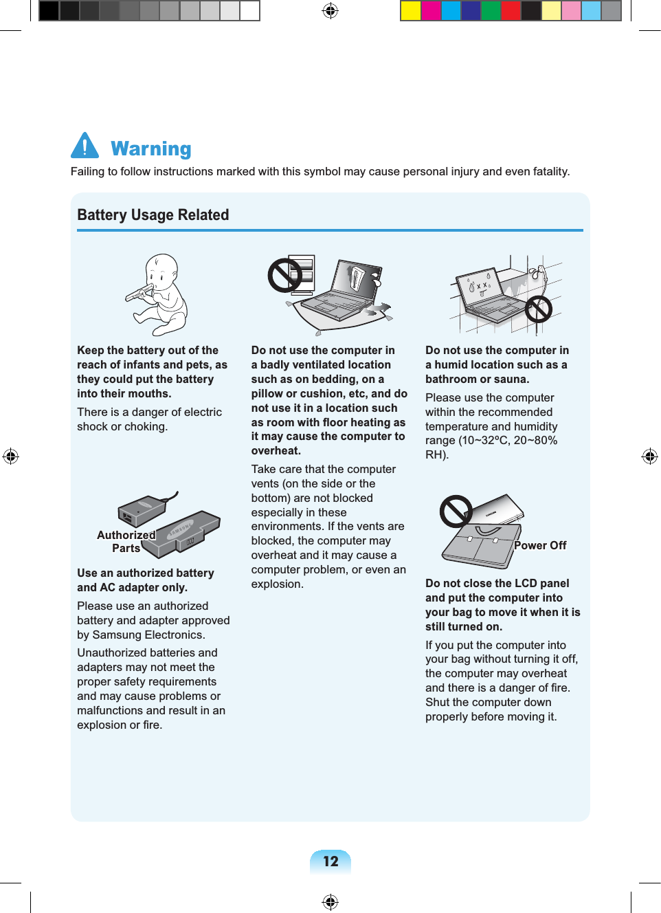 12Battery Usage RelatedKeep the battery out of the reach of infants and pets, as they could put the battery into their mouths.There is a danger of electric shock or choking.Authorized PartsUse an authorized battery and AC adapter only.Please use an authorized battery and adapter approved by Samsung Electronics.Unauthorized batteries and adapters may not meet the proper safety requirements and may cause problems or malfunctions and result in an explosion or fire.Do not use the computer in a badly ventilated location such as on bedding, on a pillow or cushion, etc, and do not use it in a location such as room with floor heating as it may cause the computer to overheat.Take care that the computer vents (on the side or the bottom) are not blocked especially in these environments. If the vents are blocked, the computer may overheat and it may cause a computer problem, or even an explosion.Do not use the computer in a humid location such as a bathroom or sauna.Please use the computer within the recommended temperature and humidity range (10~32ºC, 20~80% RH).Power OffDo not close the LCD panel and put the computer into your bag to move it when it is still turned on.If you put the computer into your bag without turning it off, the computer may overheat and there is a danger of fire. Shut the computer down properly before moving it. WarningFailing to follow instructions marked with this symbol may cause personal injury and even fatality.