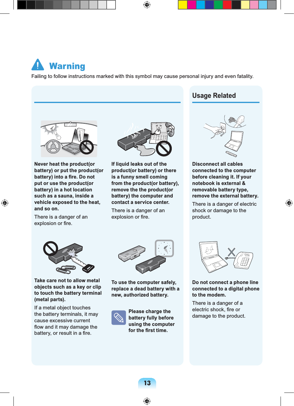 13Disconnect all cables connected to the computer before cleaning it. If your notebook is external & removable battery type, remove the external battery. There is a danger of electric shock or damage to the product.Do not connect a phone line connected to a digital phone to the modem.There is a danger of a electric shock, fire or damage to the product.Usage RelatedIf liquid leaks out of the product(or battery) or there is a funny smell coming from the product(or battery), remove the the product(or battery) the computer and contact a service center. There is a danger of an explosion or fire.To use the computer safely, replace a dead battery with a new, authorized battery. Please charge the battery fully before using the computer for the first time.Never heat the product(or battery) or put the product(or battery) into a fire. Do not put or use the product(or battery) in a hot location such as a sauna, inside a vehicle exposed to the heat, and so on. There is a danger of an explosion or fire.Take care not to allow metal objects such as a key or clip to touch the battery terminal (metal parts).If a metal object touches the battery terminals, it may cause excessive current flow and it may damage the battery, or result in a fire. WarningFailing to follow instructions marked with this symbol may cause personal injury and even fatality.