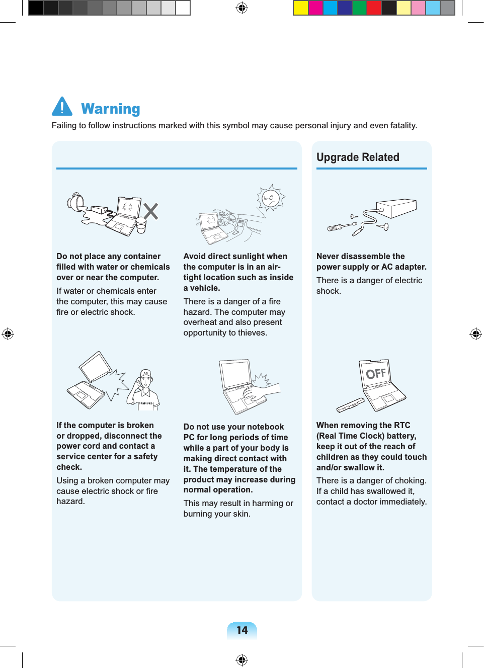 14Avoid direct sunlight when the computer is in an air-tight location such as inside a vehicle.There is a danger of a fire hazard. The computer may overheat and also present opportunity to thieves.Do not use your notebook PC for long periods of time while a part of your body is making direct contact with it. The temperature of the product may increase during normal operation.This may result in harming or burning your skin.Never disassemble the power supply or AC adapter.There is a danger of electric shock.When removing the RTC (Real Time Clock) battery, keep it out of the reach of children as they could touch and/or swallow it.There is a danger of choking. If a child has swallowed it, contact a doctor immediately. Upgrade RelatedDo not place any container filled with water or chemicals over or near the computer.If water or chemicals enter the computer, this may cause fire or electric shock.If the computer is broken or dropped, disconnect the power cord and contact a service center for a safety check.Using a broken computer may cause electric shock or fire hazard. WarningFailing to follow instructions marked with this symbol may cause personal injury and even fatality.