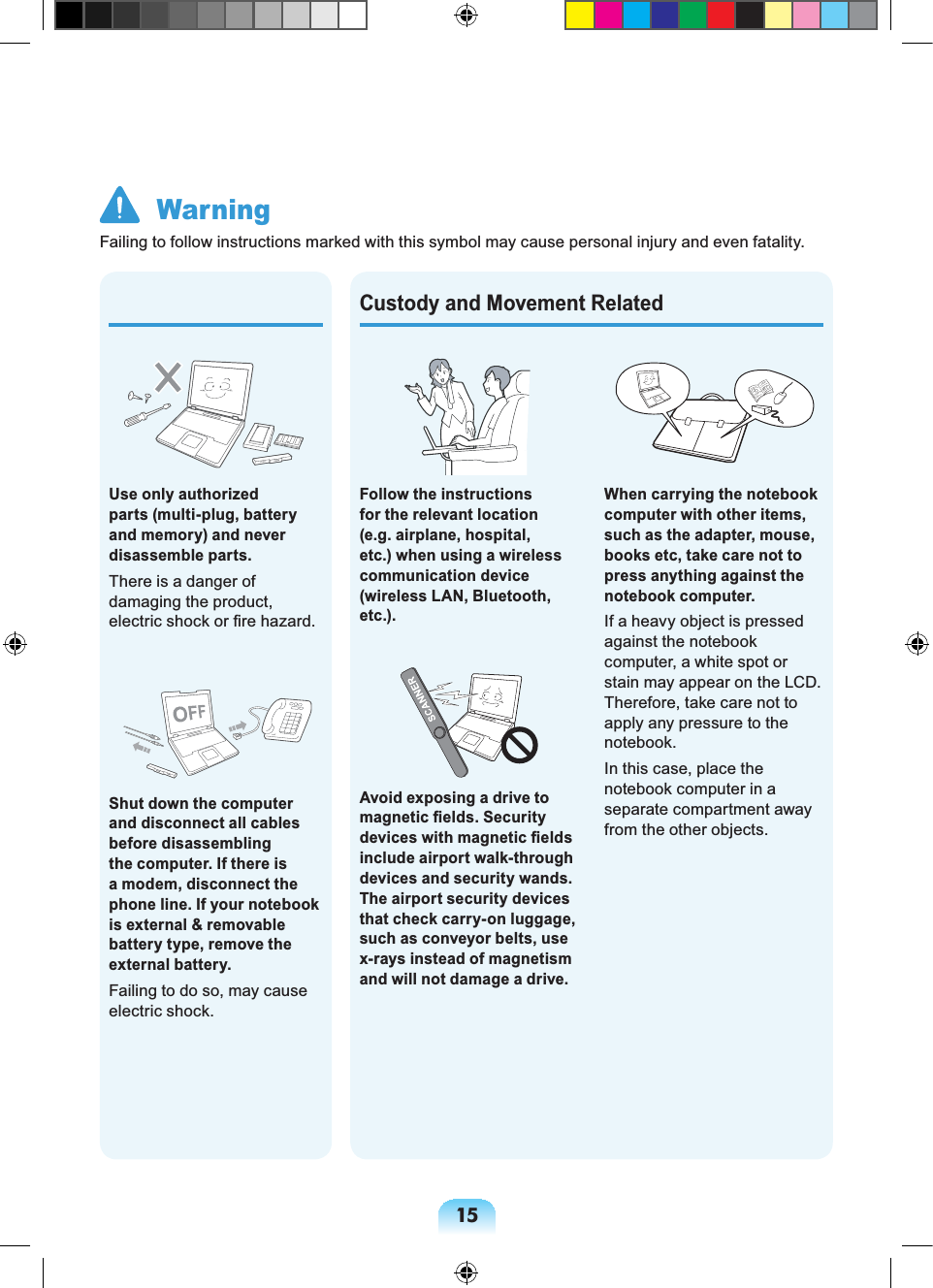 15When carrying the notebook computer with other items, such as the adapter, mouse, books etc, take care not to press anything against the notebook computer.If a heavy object is pressed against the notebook computer, a white spot or stain may appear on the LCD. Therefore, take care not to apply any pressure to the notebook.In this case, place the notebook computer in a separate compartment away from the other objects. Use only authorized parts (multi-plug, battery and memory) and never disassemble parts.There is a danger of damaging the product, electric shock or fire hazard.Shut down the computer and disconnect all cables before disassembling the computer. If there is a modem, disconnect the phone line. If your notebook is external & removable battery type, remove the external battery.Failing to do so, may cause electric shock.Custody and Movement RelatedFollow the instructions for the relevant location (e.g. airplane, hospital, etc.) when using a wireless communication device (wireless LAN, Bluetooth, etc.).Avoid exposing a drive to magnetic fields. Security devices with magnetic fields include airport walk-through devices and security wands. The airport security devices that check carry-on luggage, such as conveyor belts, use x-rays instead of magnetism and will not damage a drive. WarningFailing to follow instructions marked with this symbol may cause personal injury and even fatality.