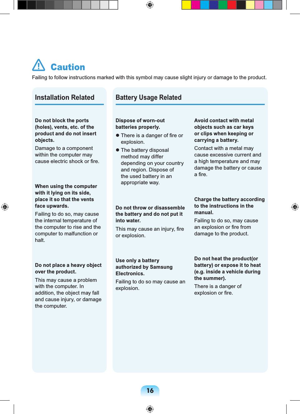 16 CautionFailing to follow instructions marked with this symbol may cause slight injury or damage to the product.Battery Usage RelatedDispose of worn-out batteries properly. There is a danger of fire or explosion. The battery disposal method may differ depending on your country and region. Dispose of the used battery in an appropriate way.Do not throw or disassemble the battery and do not put it into water.This may cause an injury, fire or explosion.Use only a battery authorized by Samsung Electronics.Failing to do so may cause an explosion.Avoid contact with metal objects such as car keys or clips when keeping or carrying a battery.Contact with a metal may cause excessive current and a high temperature and may damage the battery or cause a fire.Charge the battery according to the instructions in the manual.Failing to do so, may cause an explosion or fire from damage to the product.Do not heat the product(or battery) or expose it to heat (e.g. inside a vehicle during the summer).There is a danger of explosion or fire.Do not block the ports (holes), vents, etc. of the product and do not insert objects.Damage to a component within the computer may cause electric shock or fire.When using the computer with it lying on its side, place it so that the vents face upwards.Failing to do so, may cause the internal temperature of the computer to rise and the computer to malfunction or halt.Do not place a heavy object over the product.This may cause a problem with the computer. In addition, the object may fall and cause injury, or damage the computer.Installation Related