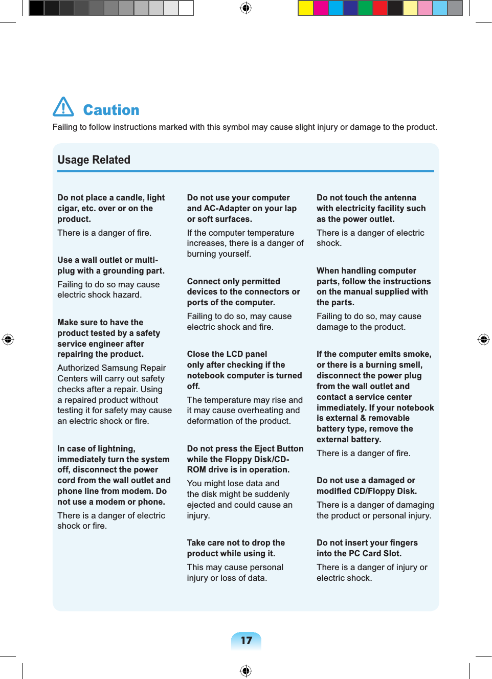 17Usage RelatedDo not place a candle, light cigar, etc. over or on the product.There is a danger of fire.Use a wall outlet or multi-plug with a grounding part.Failing to do so may cause electric shock hazard.Make sure to have the product tested by a safety service engineer after repairing the product. Authorized Samsung Repair Centers will carry out safety checks after a repair. Using a repaired product without testing it for safety may cause an electric shock or fire.In case of lightning, immediately turn the system off, disconnect the power cord from the wall outlet and phone line from modem. Do not use a modem or phone.There is a danger of electric shock or fire.Do not use your computer and AC-Adapter on your lap or soft surfaces.If the computer temperature increases, there is a danger of burning yourself.Connect only permitted devices to the connectors or ports of the computer.Failing to do so, may cause electric shock and fire.Close the LCD panel only after checking if the notebook computer is turned off.The temperature may rise and it may cause overheating and deformation of the product.Do not press the Eject Button while the Floppy Disk/CD-ROM drive is in operation.You might lose data and the disk might be suddenly ejected and could cause an injury.Take care not to drop the product while using it.This may cause personal injury or loss of data.Do not touch the antenna with electricity facility such as the power outlet.There is a danger of electric shock.When handling computer parts, follow the instructions on the manual supplied with the parts.Failing to do so, may cause damage to the product.If the computer emits smoke, or there is a burning smell, disconnect the power plug from the wall outlet and contact a service center immediately. If your notebook is external & removable battery type, remove the external battery.There is a danger of fire.Do not use a damaged or modified CD/Floppy Disk.There is a danger of damaging the product or personal injury.Do not insert your fingers into the PC Card Slot.There is a danger of injury or electric shock. CautionFailing to follow instructions marked with this symbol may cause slight injury or damage to the product.