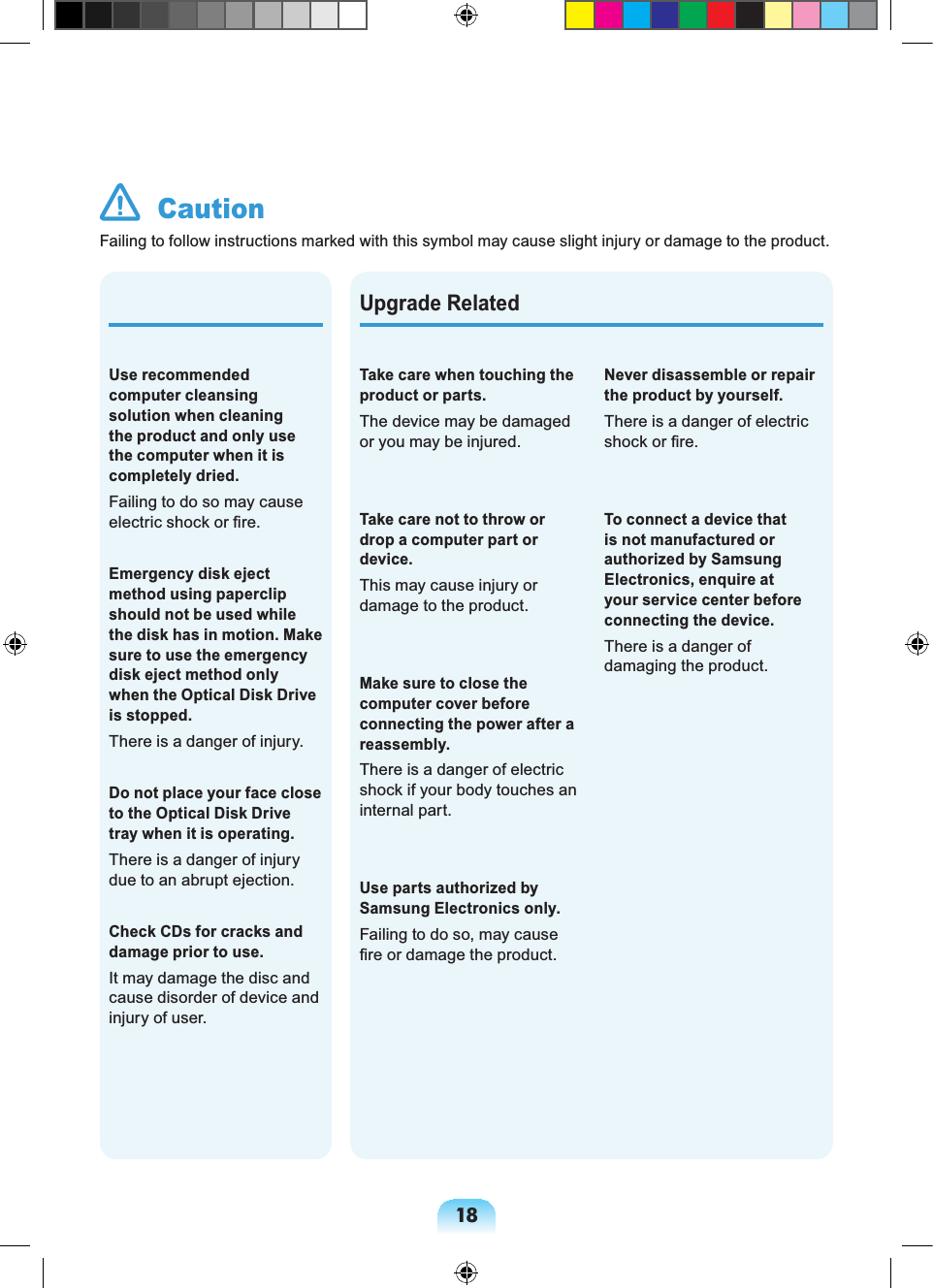 18Upgrade RelatedTake care when touching the product or parts.The device may be damaged or you may be injured.Take care not to throw or drop a computer part or device.This may cause injury or damage to the product.Make sure to close the computer cover before connecting the power after a reassembly.There is a danger of electric shock if your body touches an internal part.Use parts authorized by Samsung Electronics only.Failing to do so, may cause fire or damage the product.Use recommended computer cleansing solution when cleaning the product and only use the computer when it is completely dried.Failing to do so may cause electric shock or fire.Emergency disk eject method using paperclip should not be used while the disk has in motion. Make sure to use the emergency disk eject method only when the Optical Disk Drive is stopped.There is a danger of injury.Do not place your face close to the Optical Disk Drive tray when it is operating.There is a danger of injury due to an abrupt ejection.Check CDs for cracks and damage prior to use.It may damage the disc and cause disorder of device and injury of user. CautionFailing to follow instructions marked with this symbol may cause slight injury or damage to the product.Never disassemble or repair the product by yourself.There is a danger of electric shock or fire.To connect a device that is not manufactured or authorized by Samsung Electronics, enquire at your service center before connecting the device.There is a danger of damaging the product.