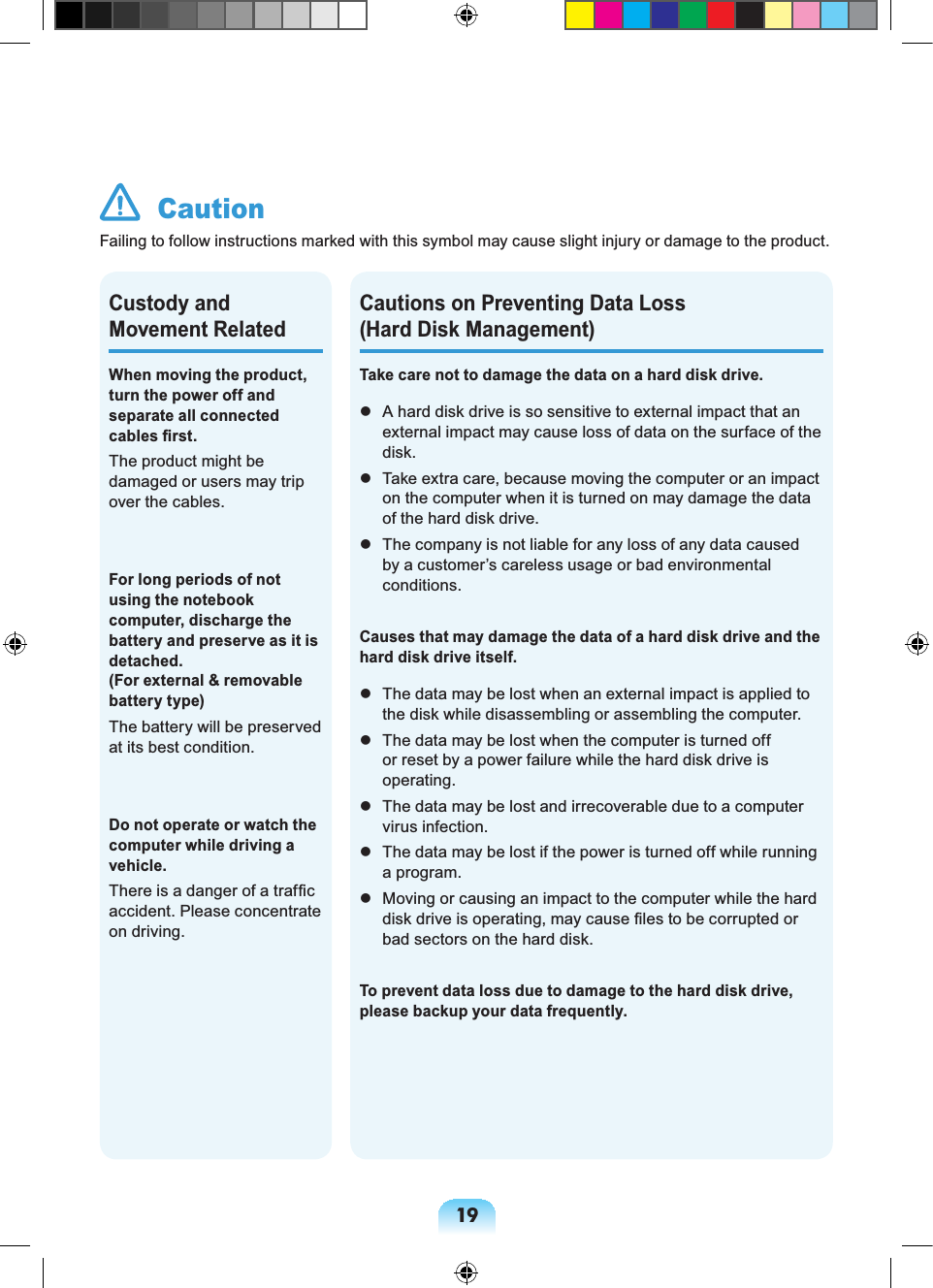 19Cautions on Preventing Data Loss (Hard Disk Management)Take care not to damage the data on a hard disk drive. A hard disk drive is so sensitive to external impact that an external impact may cause loss of data on the surface of the disk. Take extra care, because moving the computer or an impact on the computer when it is turned on may damage the data of the hard disk drive. The company is not liable for any loss of any data caused by a customer’s careless usage or bad environmental conditions.Causes that may damage the data of a hard disk drive and the hard disk drive itself. The data may be lost when an external impact is applied to the disk while disassembling or assembling the computer. The data may be lost when the computer is turned off or reset by a power failure while the hard disk drive is operating. The data may be lost and irrecoverable due to a computer virus infection. The data may be lost if the power is turned off while running a program. Moving or causing an impact to the computer while the hard disk drive is operating, may cause files to be corrupted or bad sectors on the hard disk.To prevent data loss due to damage to the hard disk drive, please backup your data frequently.When moving the product, turn the power off and separate all connected cables first.The product might be damaged or users may trip over the cables.For long periods of not using the notebook computer, discharge the battery and preserve as it is detached. (For external & removable battery type)The battery will be preserved at its best condition.Do not operate or watch the computer while driving a vehicle.There is a danger of a traffic accident. Please concentrate on driving.Custody and Movement Related CautionFailing to follow instructions marked with this symbol may cause slight injury or damage to the product.