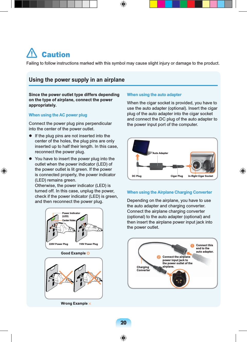 20Using the power supply in an airplaneSince the power outlet type differs depending on the type of airplane, connect the power appropriately. When using the AC power plugConnect the power plug pins perpendicular into the center of the power outlet. If the plug pins are not inserted into the center of the holes, the plug pins are only inserted up to half their length. In this case, reconnect the power plug. You have to insert the power plug into the outlet when the power indicator (LED) of the power outlet is lit green. If the power is connected properly, the power indicator (LED) remains green. Otherwise, the power indicator (LED) is turned off. In this case, unplug the power, check if the power indicator (LED) is green, and then reconnect the power plug.When using the auto adapterWhen the cigar socket is provided, you have to use the auto adapter (optional). Insert the cigar plug of the auto adapter into the cigar socket and connect the DC plug of the auto adapter to the power input port of the computer.When using the Airplane Charging ConverterDepending on the airplane, you have to use the auto adapter and charging converter. Connect the airplane charging converter (optional) to the auto adapter (optional) and then insert the airplane power input jack into the power outlet. CautionFailing to follow instructions marked with this symbol may cause slight injury or damage to the product.Good Example Center HolesPower Indicator (LED)220V Power Plug 110V Power PlugAuto AdapterCigar PlugDC Plug In-flight Cigar SocketCharging ConverternConnect this end to the auto adapter.Connect the airplane power input jack to the power outlet of the airplane.lWrong Example