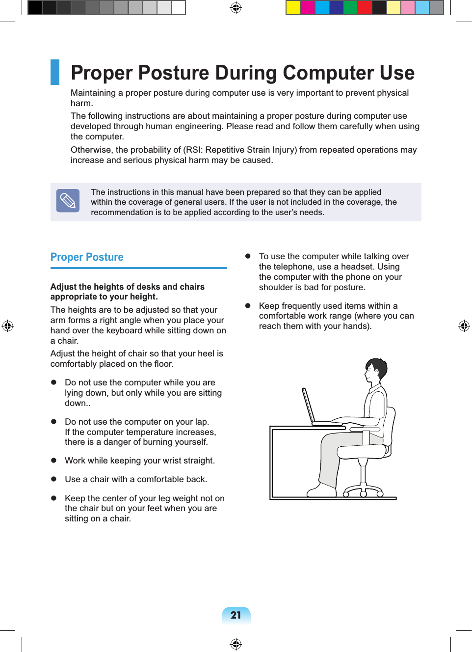 21Proper Posture During Computer UseMaintaining a proper posture during computer use is very important to prevent physical harm.The following instructions are about maintaining a proper posture during computer use developed through human engineering. Please read and follow them carefully when using the computer.Otherwise, the probability of (RSI: Repetitive Strain Injury) from repeated operations may increase and serious physical harm may be caused.The instructions in this manual have been prepared so that they can be applied within the coverage of general users. If the user is not included in the coverage, the recommendation is to be applied according to the user’s needs.Proper PostureAdjust the heights of desks and chairs appropriate to your height.The heights are to be adjusted so that your arm forms a right angle when you place your hand over the keyboard while sitting down on a chair.Adjust the height of chair so that your heel is comfortably placed on the floor. Do not use the computer while you are lying down, but only while you are sitting down.. Do not use the computer on your lap. If the computer temperature increases, there is a danger of burning yourself. Work while keeping your wrist straight. Use a chair with a comfortable back. Keep the center of your leg weight not on the chair but on your feet when you are sitting on a chair. To use the computer while talking over the telephone, use a headset. Using the computer with the phone on your shoulder is bad for posture. Keep frequently used items within a comfortable work range (where you can reach them with your hands).