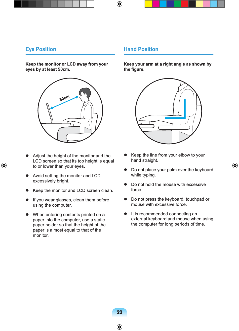 22Eye PositionKeep the monitor or LCD away from your eyes by at least 50cm.50cm Adjust the height of the monitor and the LCD screen so that its top height is equal to or lower than your eyes. Avoid setting the monitor and LCD excessively bright. Keep the monitor and LCD screen clean. If you wear glasses, clean them before using the computer. When entering contents printed on a paper into the computer, use a static paper holder so that the height of the paper is almost equal to that of the monitor.Hand PositionKeep your arm at a right angle as shown by the figure. Keep the line from your elbow to your hand straight. Do not place your palm over the keyboard while typing. Do not hold the mouse with excessive force Do not press the keyboard, touchpad or mouse with excessive force. It is recommended connecting an external keyboard and mouse when using the computer for long periods of time.