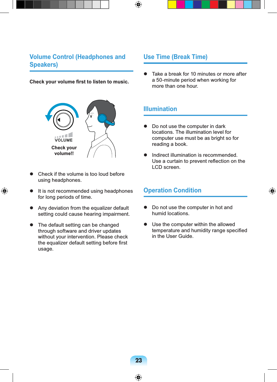 23Volume Control (Headphones and Speakers)Check your volume first to listen to music.Check your volume!! Check if the volume is too loud before using headphones. It is not recommended using headphones for long periods of time. Any deviation from the equalizer default setting could cause hearing impairment. The default setting can be changed through software and driver updates without your intervention. Please check the equalizer default setting before first usage.Use Time (Break Time) Take a break for 10 minutes or more after a 50-minute period when working for more than one hour.Illumination Do not use the computer in dark locations. The illumination level for computer use must be as bright so for reading a book. Indirect illumination is recommended. Use a curtain to prevent reflection on the LCD screen.Operation Condition Do not use the computer in hot and humid locations. Use the computer within the allowed temperature and humidity range specified in the User Guide.