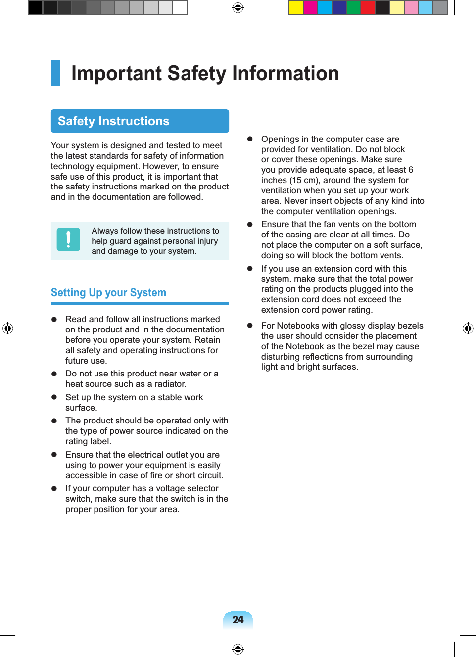 24Important Safety InformationSafety InstructionsYour system is designed and tested to meet the latest standards for safety of information technology equipment. However, to ensure safe use of this product, it is important that the safety instructions marked on the product and in the documentation are followed.Always follow these instructions to help guard against personal injury and damage to your system.Setting Up your System Read and follow all instructions marked on the product and in the documentation before you operate your system. Retain all safety and operating instructions for future use. Do not use this product near water or a heat source such as a radiator. Set up the system on a stable work surface. The product should be operated only with the type of power source indicated on the rating label. Ensure that the electrical outlet you are using to power your equipment is easily accessible in case of fire or short circuit. If your computer has a voltage selector switch, make sure that the switch is in the proper position for your area. Openings in the computer case are provided for ventilation. Do not block or cover these openings. Make sure you provide adequate space, at least 6 inches (15 cm), around the system for ventilation when you set up your work area. Never insert objects of any kind into the computer ventilation openings. Ensure that the fan vents on the bottom of the casing are clear at all times. Do not place the computer on a soft surface, doing so will block the bottom vents. If you use an extension cord with this system, make sure that the total power rating on the products plugged into the extension cord does not exceed the extension cord power rating. For Notebooks with glossy display bezels the user should consider the placement of the Notebook as the bezel may cause disturbing reflections from surrounding light and bright surfaces.