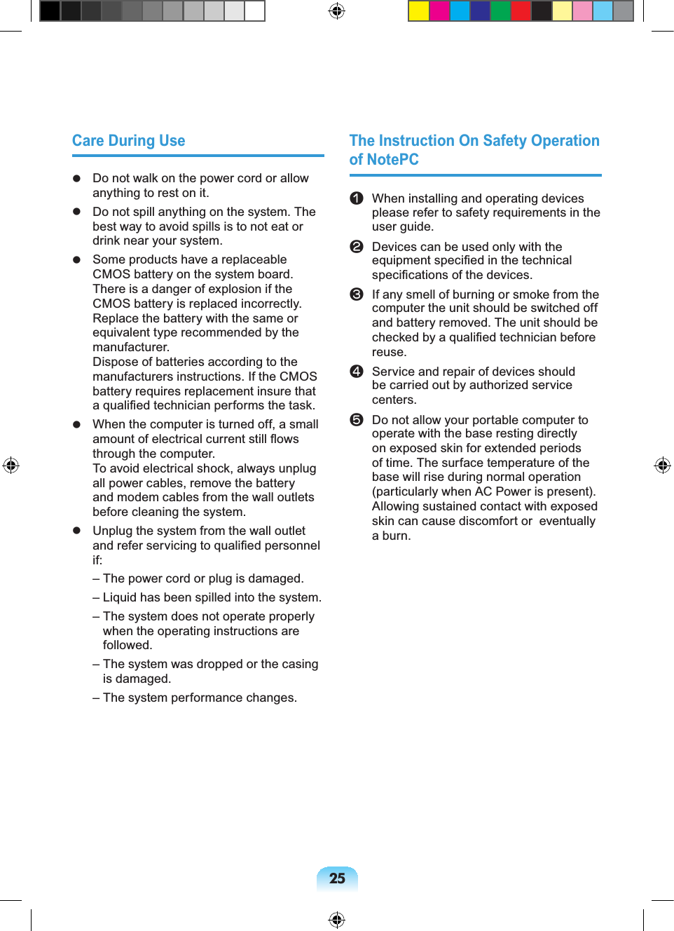 25Care During Use Do not walk on the power cord or allow anything to rest on it. Do not spill anything on the system. The best way to avoid spills is to not eat or drink near your system. Some products have a replaceable CMOS battery on the system board. There is a danger of explosion if the CMOS battery is replaced incorrectly. Replace the battery with the same or equivalent type recommended by the manufacturer. Dispose of batteries according to the manufacturers instructions. If the CMOS battery requires replacement insure that a qualified technician performs the task. When the computer is turned off, a small amount of electrical current still flows through the computer. To avoid electrical shock, always unplug all power cables, remove the battery and modem cables from the wall outlets before cleaning the system. Unplug the system from the wall outlet and refer servicing to qualified personnel if: – The power cord or plug is damaged. – Liquid has been spilled into the system. – The system does not operate properly when the operating instructions are followed. – The system was dropped or the casing is damaged. – The system performance changes.The Instruction On Safety Operation of NotePCn When installing and operating devices please refer to safety requirements in the user guide.l Devices can be used only with the equipment specified in the technical specifications of the devices.W If any smell of burning or smoke from the computer the unit should be switched off and battery removed. The unit should be checked by a qualified technician before reuse.j Service and repair of devices should be carried out by authorized service centers.V Do not allow your portable computer to operate with the base resting directly on exposed skin for extended periods of time. The surface temperature of the base will rise during normal operation (particularly when AC Power is present). Allowing sustained contact with exposed skin can cause discomfort or eventually a burn.