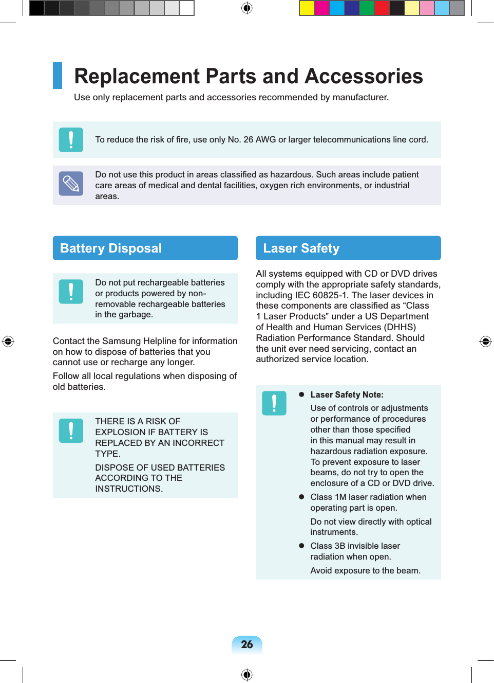 26Battery DisposalDo not put rechargeable batteries or products powered by non-removable rechargeable batteries in the garbage.Contact the Samsung Helpline for information on how to dispose of batteries that you cannot use or recharge any longer.Follow all local regulations when disposing of old batteries.THERE IS A RISK OF EXPLOSION IF BATTERY IS REPLACED BY AN INCORRECT TYPE.DISPOSE OF USED BATTERIES ACCORDING TO THE INSTRUCTIONS.Laser SafetyAll systems equipped with CD or DVD drives comply with the appropriate safety standards, including IEC 60825-1. The laser devices in these components are classified as “Class 1 Laser Products” under a US Department of Health and Human Services (DHHS) Radiation Performance Standard. Should the unit ever need servicing, contact an authorized service location. Laser Safety Note: Use of controls or adjustments or performance of procedures other than those specified in this manual may result in hazardous radiation exposure. To prevent exposure to laser beams, do not try to open the enclosure of a CD or DVD drive. Class 1M laser radiation when operating part is open. Do not view directly with optical instruments. Class 3B invisible laser radiation when open. Avoid exposure to the beam.Replacement Parts and AccessoriesUse only replacement parts and accessories recommended by manufacturer.To reduce the risk of fire, use only No. 26 AWG or larger telecommunications line cord.Do not use this product in areas classified as hazardous. Such areas include patient care areas of medical and dental facilities, oxygen rich environments, or industrial areas.