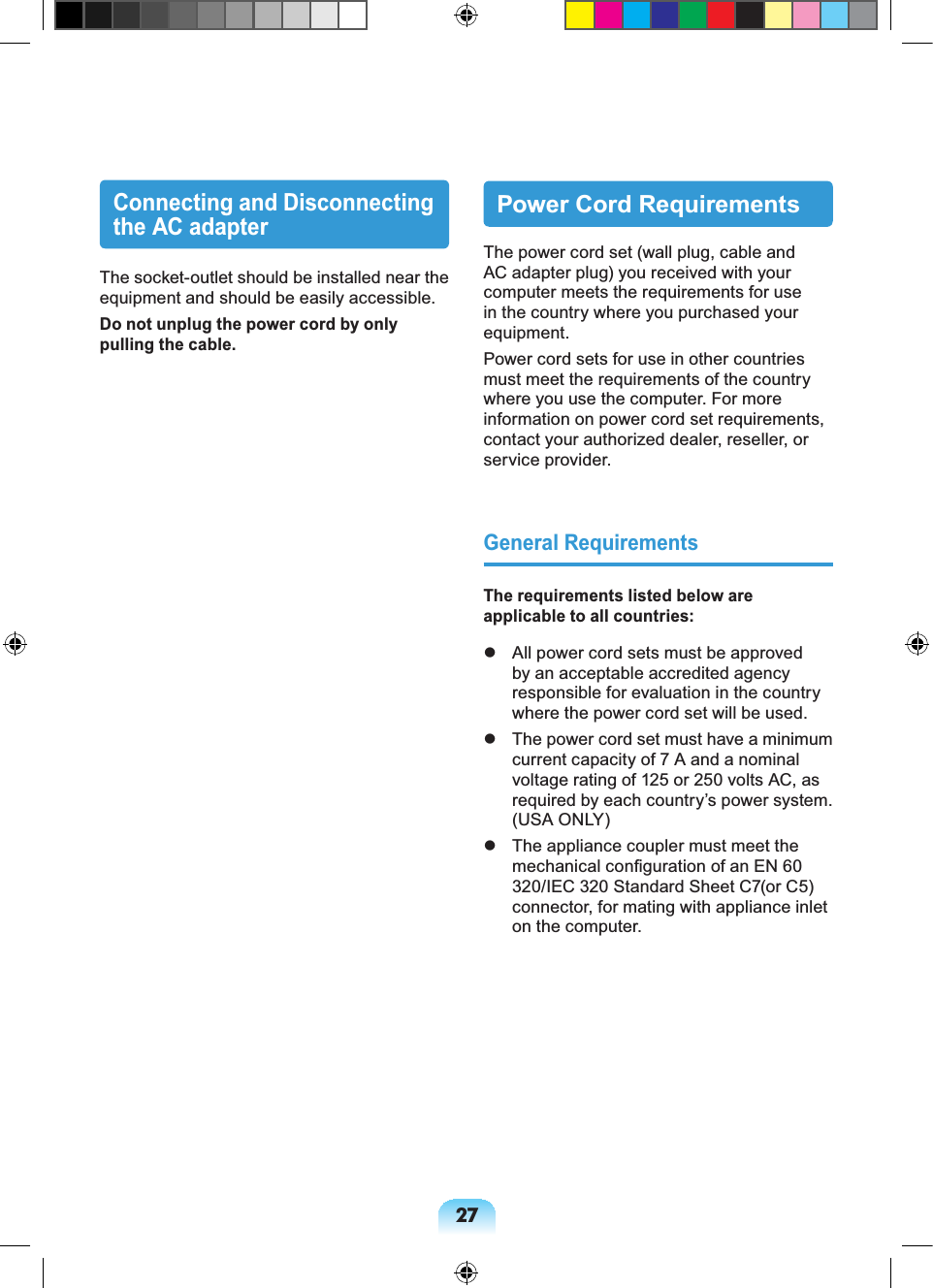 27Connecting and Disconnecting the AC adapterThe socket-outlet should be installed near the equipment and should be easily accessible.Do not unplug the power cord by only pulling the cable.Power Cord RequirementsThe power cord set (wall plug, cable and AC adapter plug) you received with your computer meets the requirements for use in the country where you purchased your equipment.Power cord sets for use in other countries must meet the requirements of the country where you use the computer. For more information on power cord set requirements, contact your authorized dealer, reseller, or service provider.General RequirementsThe requirements listed below are applicable to all countries: All power cord sets must be approved by an acceptable accredited agency responsible for evaluation in the country where the power cord set will be used. The power cord set must have a minimum current capacity of 7 A and a nominal voltage rating of 125 or 250 volts AC, as required by each country’s power system. (USA ONLY) The appliance coupler must meet the mechanical configuration of an EN 60 320/IEC 320 Standard Sheet C7(or C5) connector, for mating with appliance inlet on the computer.