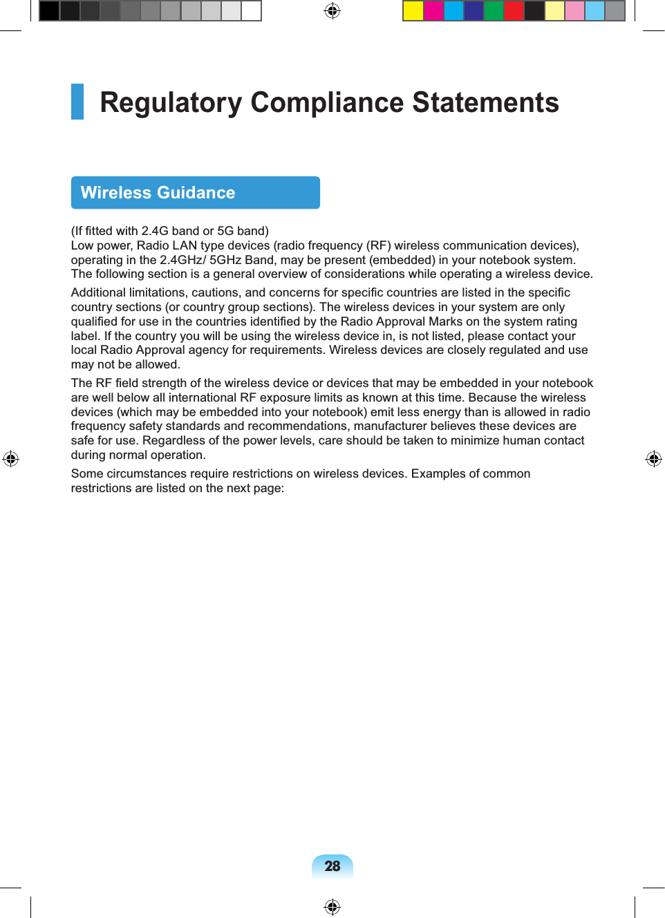 28Regulatory Compliance StatementsWireless Guidance(If fitted with 2.4G band or 5G band) Low power, Radio LAN type devices (radio frequency (RF) wireless communication devices), operating in the 2.4GHz/ 5GHz Band, may be present (embedded) in your notebook system. The following section is a general overview of considerations while operating a wireless device.Additional limitations, cautions, and concerns for specific countries are listed in the specific country sections (or country group sections). The wireless devices in your system are only qualified for use in the countries identified by the Radio Approval Marks on the system rating label. If the country you will be using the wireless device in, is not listed, please contact your local Radio Approval agency for requirements. Wireless devices are closely regulated and use may not be allowed.The RF field strength of the wireless device or devices that may be embedded in your notebook are well below all international RF exposure limits as known at this time. Because the wireless devices (which may be embedded into your notebook) emit less energy than is allowed in radio frequency safety standards and recommendations, manufacturer believes these devices are safe for use. Regardless of the power levels, care should be taken to minimize human contact during normal operation.Some circumstances require restrictions on wireless devices. Examples of common restrictions are listed on the next page: