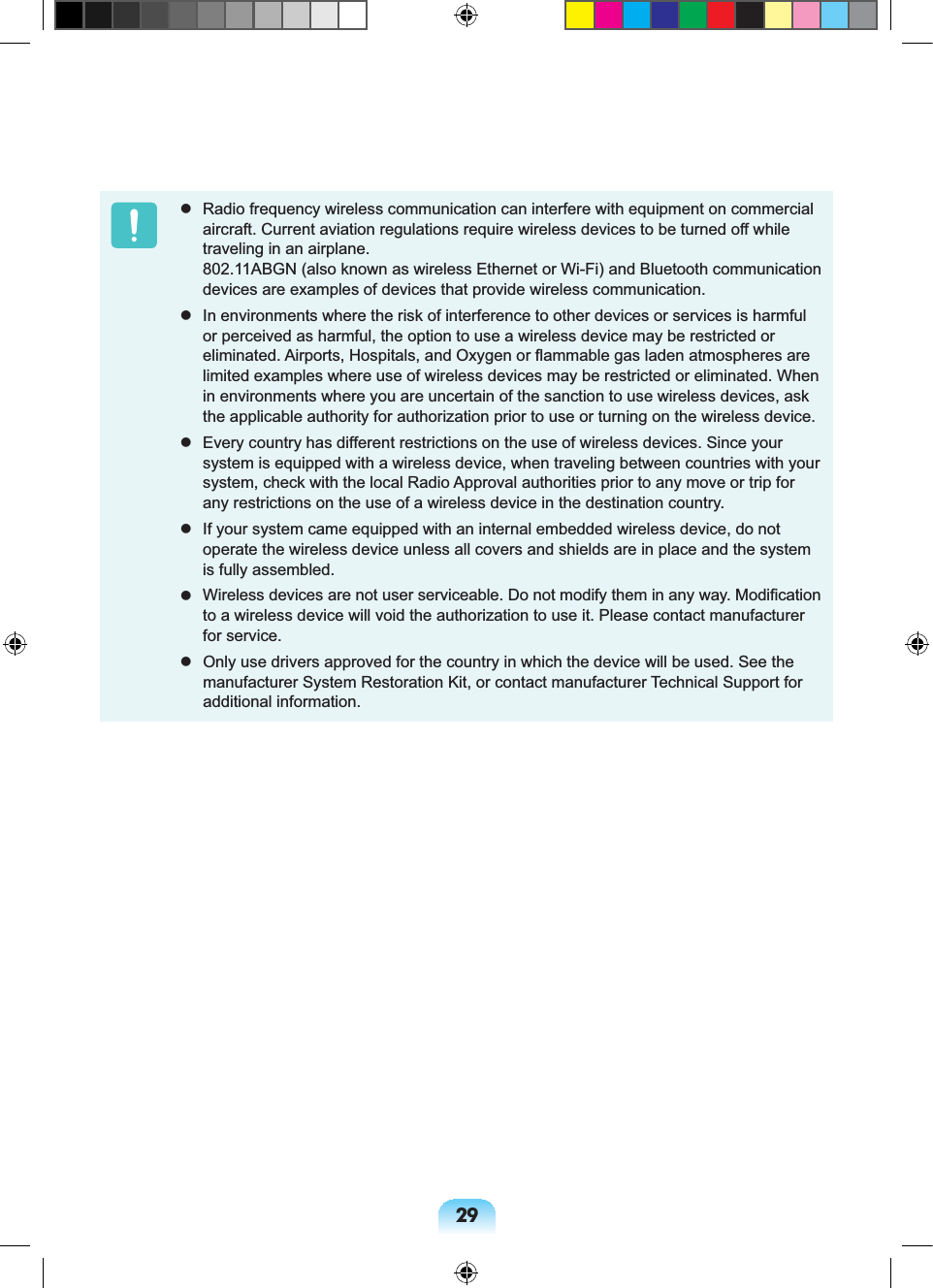 29 Radio frequency wireless communication can interfere with equipment on commercial aircraft. Current aviation regulations require wireless devices to be turned off while traveling in an airplane. 802.11ABGN (also known as wireless Ethernet or Wi-Fi) and Bluetooth communication devices are examples of devices that provide wireless communication. In environments where the risk of interference to other devices or services is harmful or perceived as harmful, the option to use a wireless device may be restricted or eliminated. Airports, Hospitals, and Oxygen or flammable gas laden atmospheres are limited examples where use of wireless devices may be restricted or eliminated. When in environments where you are uncertain of the sanction to use wireless devices, ask the applicable authority for authorization prior to use or turning on the wireless device. Every country has different restrictions on the use of wireless devices. Since your system is equipped with a wireless device, when traveling between countries with your system, check with the local Radio Approval authorities prior to any move or trip for any restrictions on the use of a wireless device in the destination country. If your system came equipped with an internal embedded wireless device, do not operate the wireless device unless all covers and shields are in place and the system is fully assembled. Wireless devices are not user serviceable. Do not modify them in any way. Modification to a wireless device will void the authorization to use it. Please contact manufacturer for service. Only use drivers approved for the country in which the device will be used. See the manufacturer System Restoration Kit, or contact manufacturer Technical Support for additional information.