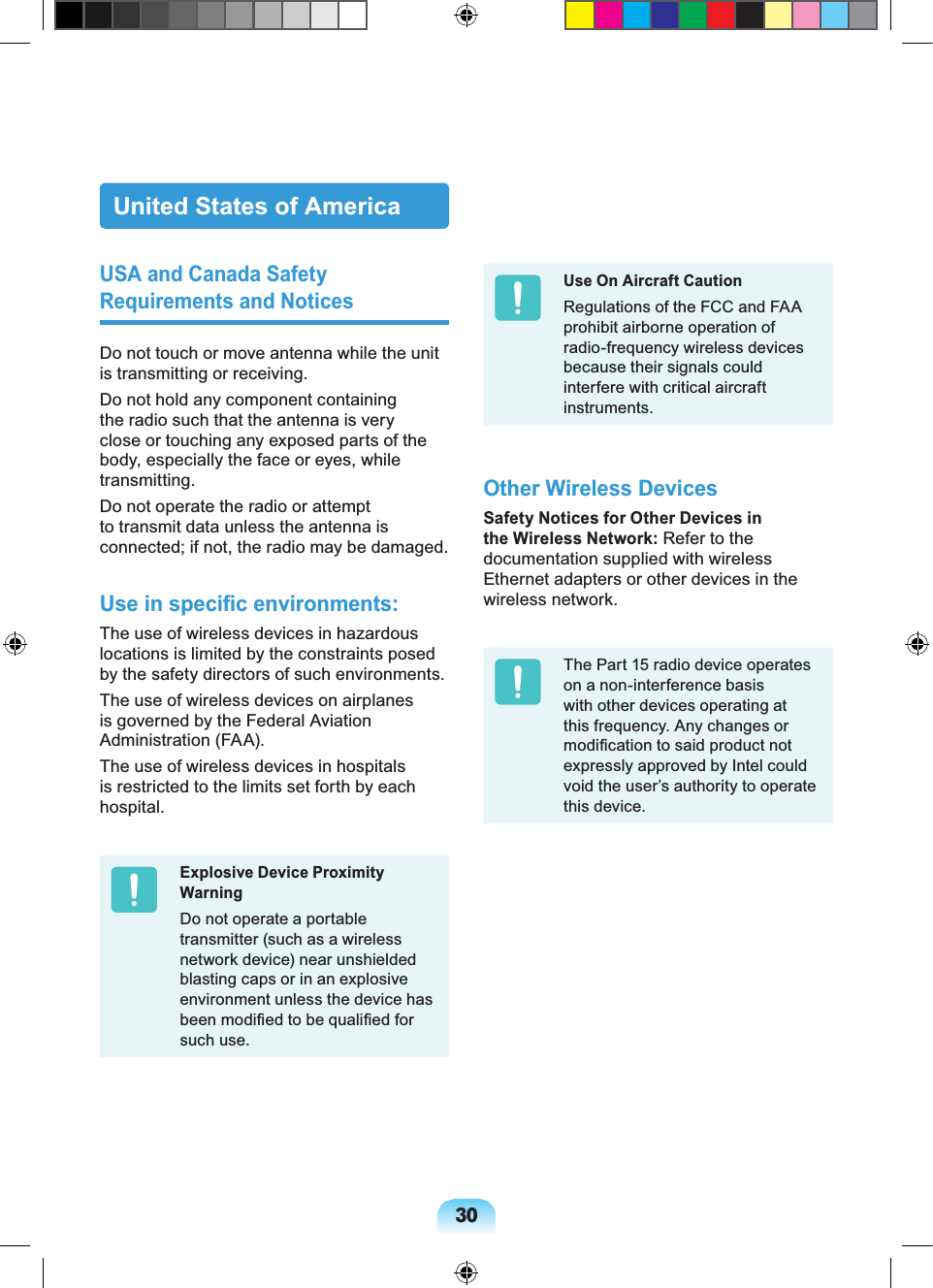 30United States of AmericaUSA and Canada Safety Requirements and NoticesDo not touch or move antenna while the unit is transmitting or receiving.Do not hold any component containing the radio such that the antenna is very close or touching any exposed parts of the body, especially the face or eyes, while transmitting.Do not operate the radio or attempt to transmit data unless the antenna is connected; if not, the radio may be damaged.Use in specific environments:The use of wireless devices in hazardous locations is limited by the constraints posed by the safety directors of such environments.The use of wireless devices on airplanes is governed by the Federal Aviation Administration (FAA).The use of wireless devices in hospitals is restricted to the limits set forth by each hospital.Explosive Device Proximity WarningDo not operate a portable transmitter (such as a wireless network device) near unshielded blasting caps or in an explosive environment unless the device has been modified to be qualified for such use.Use On Aircraft CautionRegulations of the FCC and FAA prohibit airborne operation of radio-frequency wireless devices because their signals could interfere with critical aircraft instruments.Other Wireless DevicesSafety Notices for Other Devices in the Wireless Network: Refer to the documentation supplied with wireless Ethernet adapters or other devices in the wireless network.The Part 15 radio device operates on a non-interference basis with other devices operating at this frequency. Any changes or modification to said product not expressly approved by Intel could void the user’s authority to operate this device.