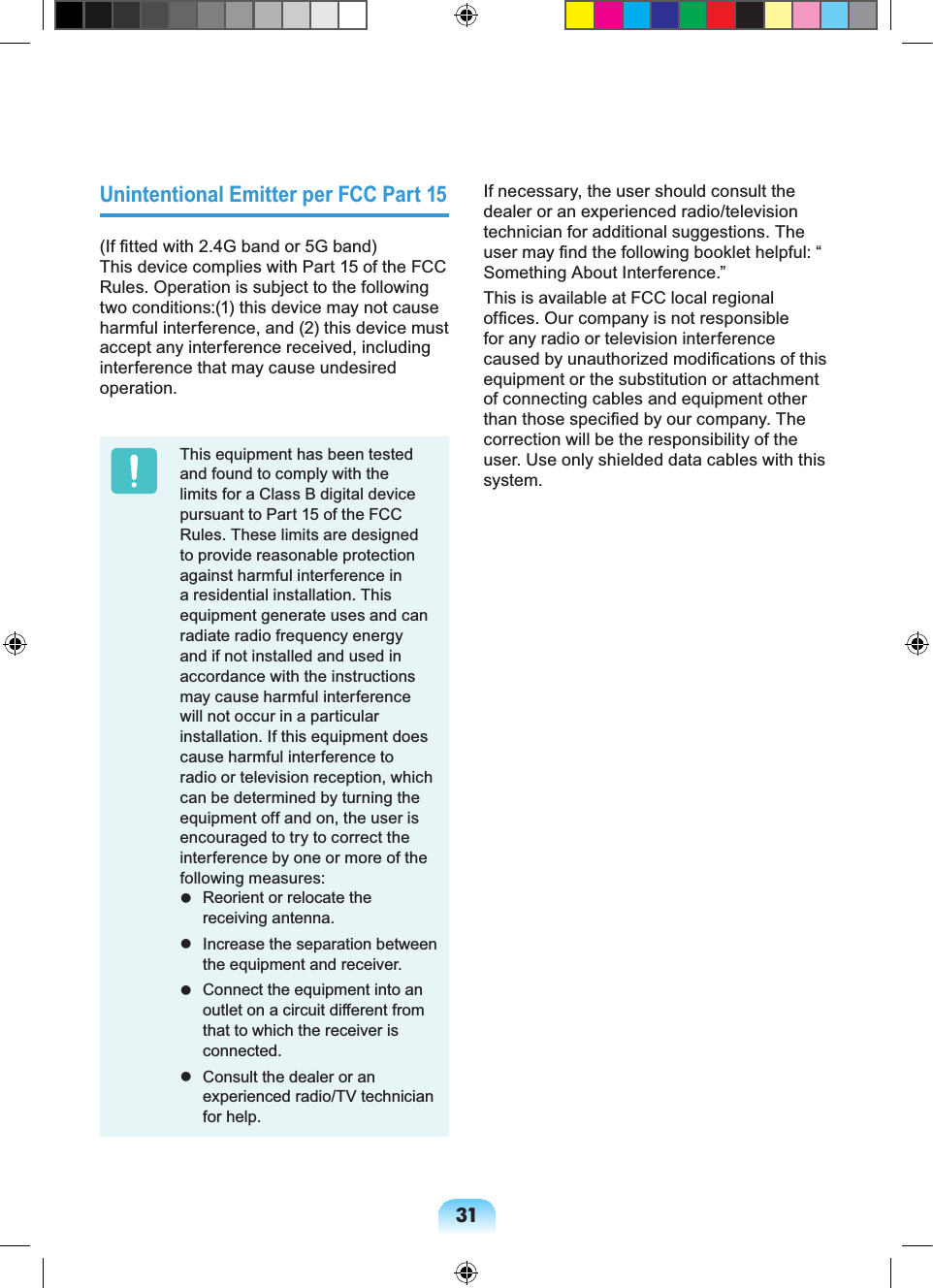31Unintentional Emitter per FCC Part 15(If fitted with 2.4G band or 5G band) This device complies with Part 15 of the FCC Rules. Operation is subject to the following two conditions:(1) this device may not cause harmful interference, and (2) this device must accept any interference received, including interference that may cause undesired operation.This equipment has been tested and found to comply with the limits for a Class B digital device pursuant to Part 15 of the FCC Rules. These limits are designed to provide reasonable protection against harmful interference in a residential installation. This equipment generate uses and can radiate radio frequency energy and if not installed and used in accordance with the instructions may cause harmful interference will not occur in a particular installation. If this equipment does cause harmful interference to radio or television reception, which can be determined by turning the equipment off and on, the user is encouraged to try to correct the interference by one or more of the following measures: Reorient or relocate the receiving antenna. Increase the separation between the equipment and receiver. Connect the equipment into an outlet on a circuit different from that to which the receiver is connected. Consult the dealer or an experienced radio/TV technician for help.If necessary, the user should consult the dealer or an experienced radio/television technician for additional suggestions. The user may find the following booklet helpful: “Something About Interference.”This is available at FCC local regional offices. Our company is not responsible for any radio or television interference caused by unauthorized modifications of this equipment or the substitution or attachment of connecting cables and equipment other than those specified by our company. The correction will be the responsibility of the user. Use only shielded data cables with this system.