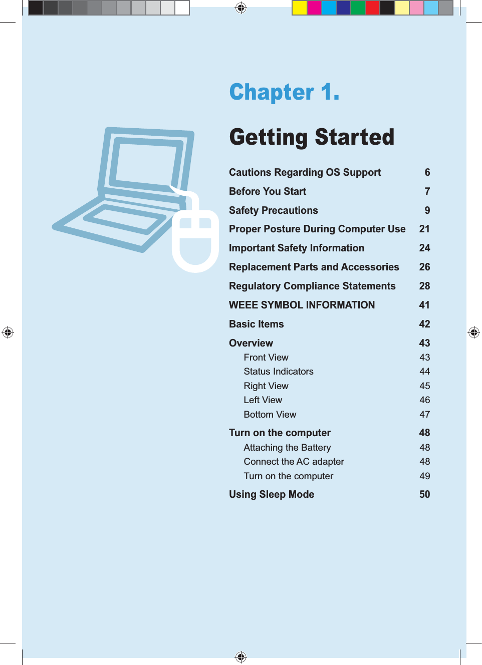 5Chapter 1.Getting StartedCautions Regarding OS Support 6Before You Start 7Safety Precautions 9Proper Posture During Computer Use 21Important Safety Information 24Replacement Parts and Accessories 26Regulatory Compliance Statements 28WEEE SYMBOL INFORMATION 41Basic Items 42Overview 43Front View 43Status Indicators 44Right View 45Left View 46Bottom View 47Turn on the computer 48Attaching the Battery 48Connect the AC adapter 48Turn on the computer 49Using Sleep Mode 50