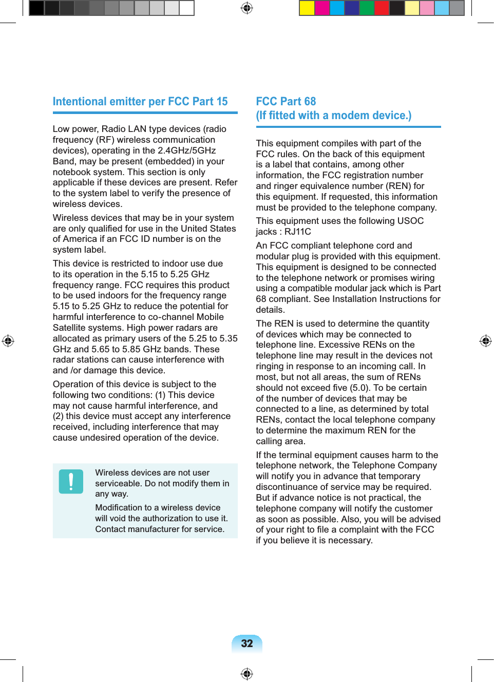 32Intentional emitter per FCC Part 15Low power, Radio LAN type devices (radio frequency (RF) wireless communication devices), operating in the 2.4GHz/5GHz Band, may be present (embedded) in your notebook system. This section is only applicable if these devices are present. Refer to the system label to verify the presence of wireless devices.Wireless devices that may be in your system are only qualified for use in the United States of America if an FCC ID number is on the system label.This device is restricted to indoor use due to its operation in the 5.15 to 5.25 GHz frequency range. FCC requires this product to be used indoors for the frequency range 5.15 to 5.25 GHz to reduce the potential for harmful interference to co-channel Mobile Satellite systems. High power radars are allocated as primary users of the 5.25 to 5.35 GHz and 5.65 to 5.85 GHz bands. These radar stations can cause interference with and /or damage this device.Operation of this device is subject to the following two conditions: (1) This device may not cause harmful interference, and (2) this device must accept any interference received, including interference that may cause undesired operation of the device.Wireless devices are not user serviceable. Do not modify them in any way. Modification to a wireless device will void the authorization to use it. Contact manufacturer for service.FCC Part 68 (If fitted with a modem device.)This equipment compiles with part of the FCC rules. On the back of this equipment is a label that contains, among other information, the FCC registration number and ringer equivalence number (REN) for this equipment. If requested, this information must be provided to the telephone company.This equipment uses the following USOC jacks : RJ11CAn FCC compliant telephone cord and modular plug is provided with this equipment. This equipment is designed to be connected to the telephone network or promises wiring using a compatible modular jack which is Part 68 compliant. See Installation Instructions for details.The REN is used to determine the quantity of devices which may be connected to telephone line. Excessive RENs on the telephone line may result in the devices not ringing in response to an incoming call. In most, but not all areas, the sum of RENs should not exceed five (5.0). To be certain of the number of devices that may be connected to a line, as determined by total RENs, contact the local telephone company to determine the maximum REN for the calling area.If the terminal equipment causes harm to the telephone network, the Telephone Company will notify you in advance that temporary discontinuance of service may be required. But if advance notice is not practical, the telephone company will notify the customer as soon as possible. Also, you will be advised of your right to file a complaint with the FCC if you believe it is necessary.