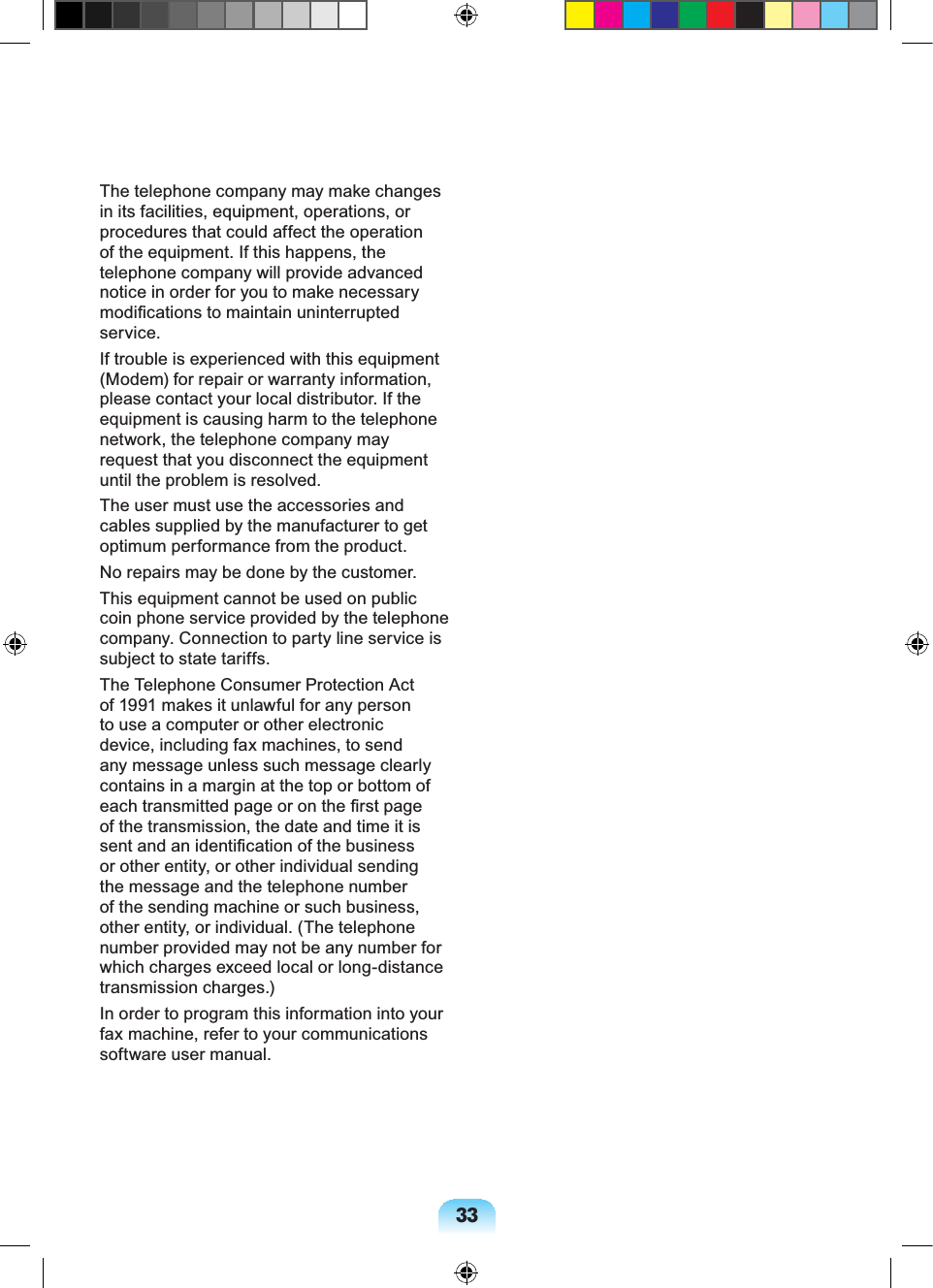 33The telephone company may make changes in its facilities, equipment, operations, or procedures that could affect the operation of the equipment. If this happens, the telephone company will provide advanced notice in order for you to make necessary modifications to maintain uninterrupted service.If trouble is experienced with this equipment (Modem) for repair or warranty information, please contact your local distributor. If the equipment is causing harm to the telephone network, the telephone company may request that you disconnect the equipment until the problem is resolved.The user must use the accessories and cables supplied by the manufacturer to get optimum performance from the product.No repairs may be done by the customer.This equipment cannot be used on public coin phone service provided by the telephone company. Connection to party line service is subject to state tariffs.The Telephone Consumer Protection Act of 1991 makes it unlawful for any person to use a computer or other electronic device, including fax machines, to send any message unless such message clearly contains in a margin at the top or bottom of each transmitted page or on the first page of the transmission, the date and time it is sent and an identification of the business or other entity, or other individual sending the message and the telephone number of the sending machine or such business, other entity, or individual. (The telephone number provided may not be any number for which charges exceed local or long-distance transmission charges.)In order to program this information into your fax machine, refer to your communications software user manual.