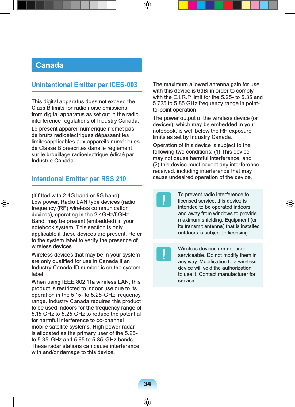 34CanadaUnintentional Emitter per ICES-003This digital apparatus does not exceed the Class B limits for radio noise emissions from digital apparatus as set out in the radio interference regulations of Industry Canada.Le présent appareil numérique n’émet pas de bruits radioélectriques dépassant les limitesapplicables aux appareils numériques de Classe B prescrites dans le règlement sur le brouillage radioélectrique édicté par Industrie Canada.Intentional Emitter per RSS 210(If fitted with 2.4G band or 5G band) Low power, Radio LAN type devices (radio frequency (RF) wireless communication devices), operating in the 2.4GHz/5GHz Band, may be present (embedded) in your notebook system. This section is only applicable if these devices are present. Refer to the system label to verify the presence of wireless devices.Wireless devices that may be in your system are only qualified for use in Canada if an Industry Canada ID number is on the system label.When using IEEE 802.11a wireless LAN, this product is restricted to indoor use due to its operation in the 5.15- to 5.25-GHz frequency range. Industry Canada requires this product to be used indoors for the frequency range of 5.15 GHz to 5.25 GHz to reduce the potential for harmful interference to co-channel mobile satellite systems. High power radar is allocated as the primary user of the 5.25- to 5.35-GHz and 5.65 to 5.85-GHz bands. These radar stations can cause interference with and/or damage to this device.The maximum allowed antenna gain for use with this device is 6dBi in order to comply with the E.I.R.P limit for the 5.25- to 5.35 and 5.725 to 5.85 GHz frequency range in point-to-point operation.The power output of the wireless device (or devices), which may be embedded in your notebook, is well below the RF exposure limits as set by Industry Canada.Operation of this device is subject to the following two conditions: (1) This device may not cause harmful interference, and (2) this device must accept any interference received, including interference that may cause undesired operation of the device.To prevent radio interference to licensed service, this device is intended to be operated indoors and away from windows to provide maximum shielding. Equipment (or its transmit antenna) that is installed outdoors is subject to licensing.Wireless devices are not user serviceable. Do not modify them in any way. Modification to a wireless device will void the authorization to use it. Contact manufacturer for service.