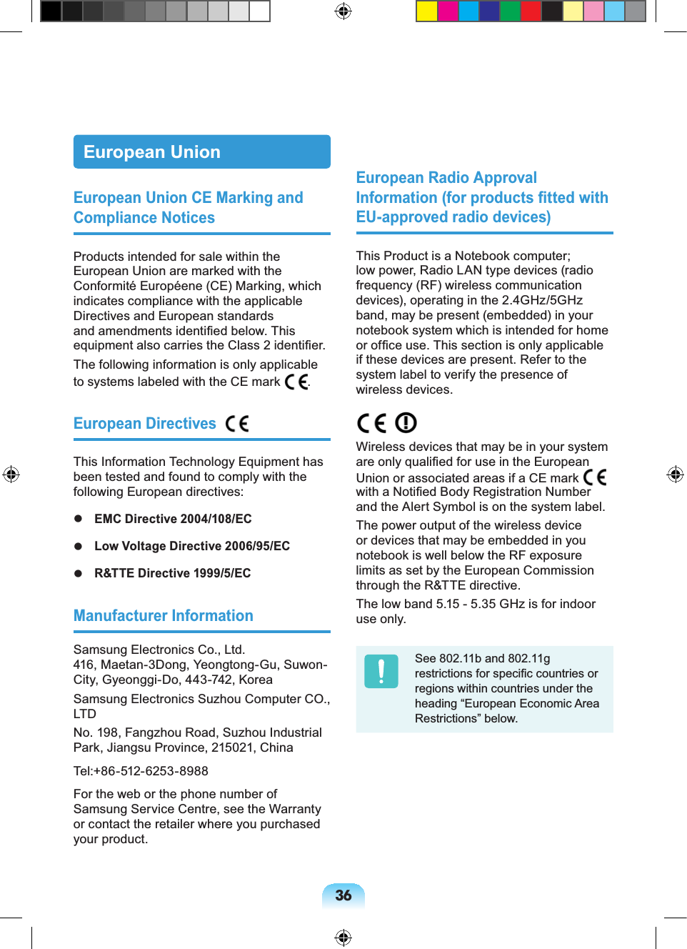 36European UnionEuropean Union CE Marking and Compliance NoticesProducts intended for sale within the European Union are marked with the Conformité Européene (CE) Marking, which indicates compliance with the applicable Directives and European standards and amendments identified below. This equipment also carries the Class 2 identifier.The following information is only applicable to systems labeled with the CE mark .European Directives #This Information Technology Equipment has been tested and found to comply with the following European directives: EMC Directive 2004/108/EC Low Voltage Directive 2006/95/EC R&TTE Directive 1999/5/ECManufacturer InformationSamsung Electronics Co., Ltd.416, Maetan-3Dong, Yeongtong-Gu, Suwon-City, Gyeonggi-Do, 443-742, KoreaSamsung Electronics Suzhou Computer CO., LTDNo. 198, Fangzhou Road, Suzhou Industrial Park, Jiangsu Province, 215021, ChinaTel:+86-512-6253-8988For the web or the phone number of Samsung Service Centre, see the Warranty or contact the retailer where you purchased your product.European Radio Approval Information (for products fitted with EU-approved radio devices)This Product is a Notebook computer; low power, Radio LAN type devices (radio frequency (RF) wireless communication devices), operating in the 2.4GHz/5GHz band, may be present (embedded) in your notebook system which is intended for home or office use. This section is only applicable if these devices are present. Refer to the system label to verify the presence of wireless devices. Wireless devices that may be in your system are only qualified for use in the European Union or associated areas if a CE mark with a Notified Body Registration Number and the Alert Symbol is on the system label.The power output of the wireless device or devices that may be embedded in you notebook is well below the RF exposure limits as set by the European Commission through the R&TTE directive.The low band 5.15 - 5.35 GHz is for indoor use only.See 802.11b and 802.11g restrictions for specific countries or regions within countries under the heading “European Economic Area Restrictions” below.
