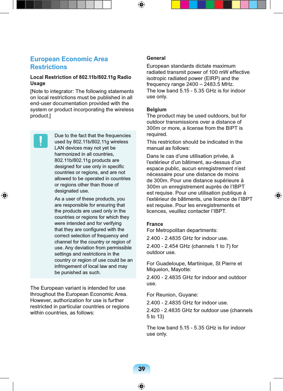 39European Economic Area RestrictionsLocal Restriction of 802.11b/802.11g Radio Usage[Note to integrator: The following statements on local restrictions must be published in all end-user documentation provided with the system or product incorporating the wireless product.]Due to the fact that the frequencies used by 802.11b/802.11g wireless LAN devices may not yet be harmonized in all countries, 802.11b/802.11g products are designed for use only in speciﬁc countries or regions, and are not allowed to be operated in countries or regions other than those of designated use.As a user of these products, you are responsible for ensuring that the products are used only in the countries or regions for which they were intended and for verifying that they are conﬁgured with the correct selection of frequency and channel for the country or region of use. Any deviation from permissible settings and restrictions in the country or region of use could be an infringement of local law and may be punished as such.The European variant is intended for use throughout the European Economic Area. However, authorization for use is further restricted in particular countries or regions within countries, as follows: GeneralEuropean standards dictate maximum radiated transmit power of 100 mW effective isotropic radiated power (EIRP) and the frequency range 2400 – 2483.5 MHz.The low band 5.15 - 5.35 GHz is for indoor use only.BelgiumThe product may be used outdoors, but for outdoor transmissions over a distance of 300m or more, a license from the BIPT is required.This restriction should be indicated in the manual as follows:Dans le cas d’une utilisation privée, à l’extérieur d’un bâtiment, au-dessus d’un espace public, aucun enregistrement n’est nécessaire pour une distance de moins de 300m. Pour une distance supérieure à 300m un enregistrement auprès de l’IBPT est requise. Pour une utilisation publique à l’extérieur de bâtiments, une licence de l’IBPT est requise. Pour les enregistrements et licences, veuillez contacter l’IBPT.FranceFor Metropolitan departments:2.400 - 2.4835 GHz for indoor use.2.400 - 2.454 GHz (channels 1 to 7) for outdoor use.For Guadeloupe, Martinique, St Pierre et Miquelon, Mayotte:2.400 - 2.4835 GHz for indoor and outdoor use.For Reunion, Guyane:2.400 - 2.4835 GHz for indoor use.2.420 - 2.4835 GHz for outdoor use (channels 5 to 13)The low band 5.15 - 5.35 GHz is for indoor use only.