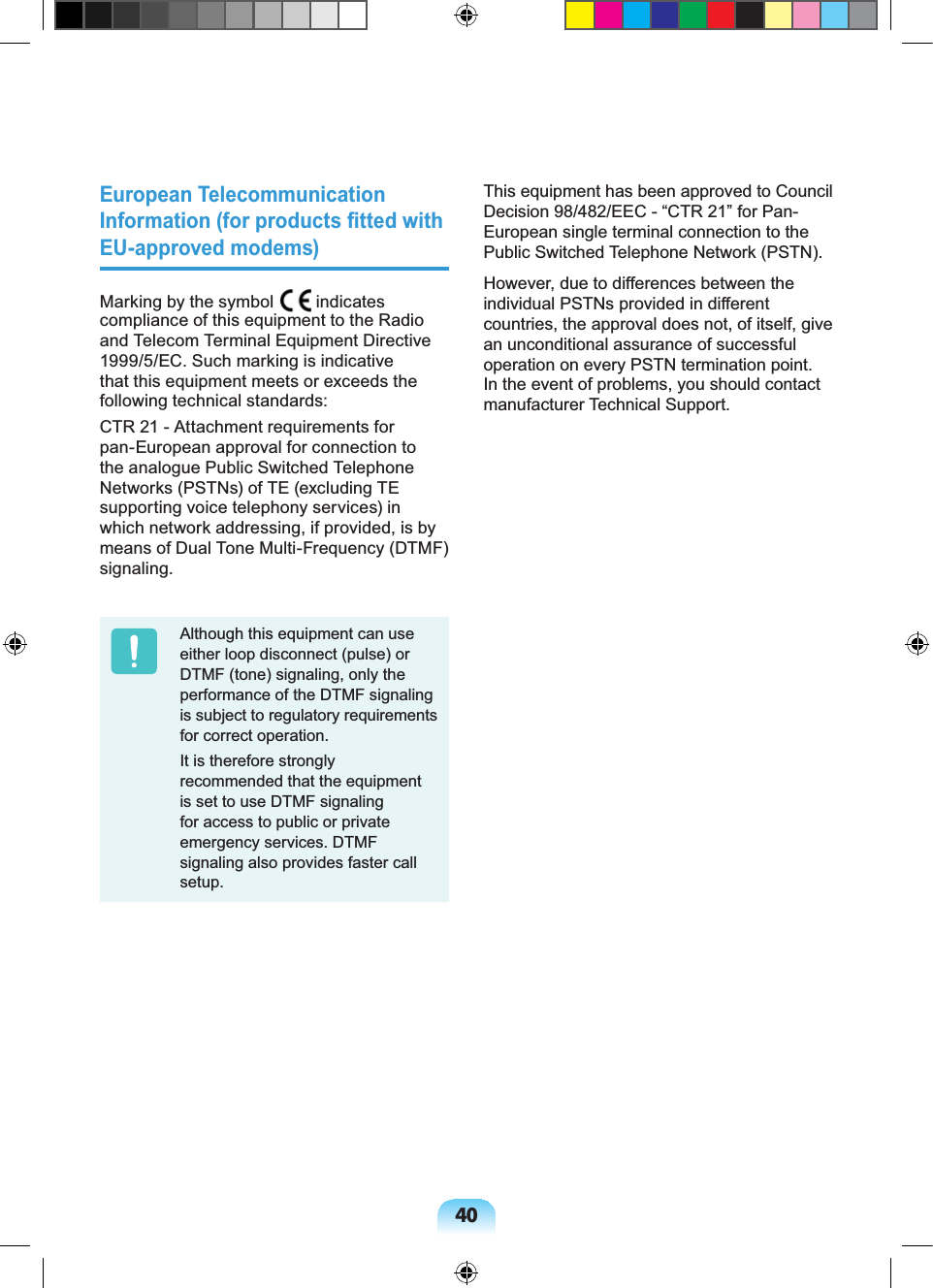 40European Telecommunication Information (for products fitted with EU-approved modems)Marking by the symbol indicates compliance of this equipment to the Radio and Telecom Terminal Equipment Directive 1999/5/EC. Such marking is indicative that this equipment meets or exceeds the following technical standards:CTR 21 - Attachment requirements for pan-European approval for connection to the analogue Public Switched Telephone Networks (PSTNs) of TE (excluding TE supporting voice telephony services) in which network addressing, if provided, is by means of Dual Tone Multi-Frequency (DTMF) signaling.Although this equipment can use either loop disconnect (pulse) or DTMF (tone) signaling, only the performance of the DTMF signaling is subject to regulatory requirements for correct operation.It is therefore strongly recommended that the equipment is set to use DTMF signaling for access to public or private emergency services. DTMF signaling also provides faster call setup.This equipment has been approved to Council Decision 98/482/EEC - “CTR 21” for Pan-European single terminal connection to the Public Switched Telephone Network (PSTN).However, due to differences between the individual PSTNs provided in different countries, the approval does not, of itself, give an unconditional assurance of successful operation on every PSTN termination point. In the event of problems, you should contact manufacturer Technical Support.