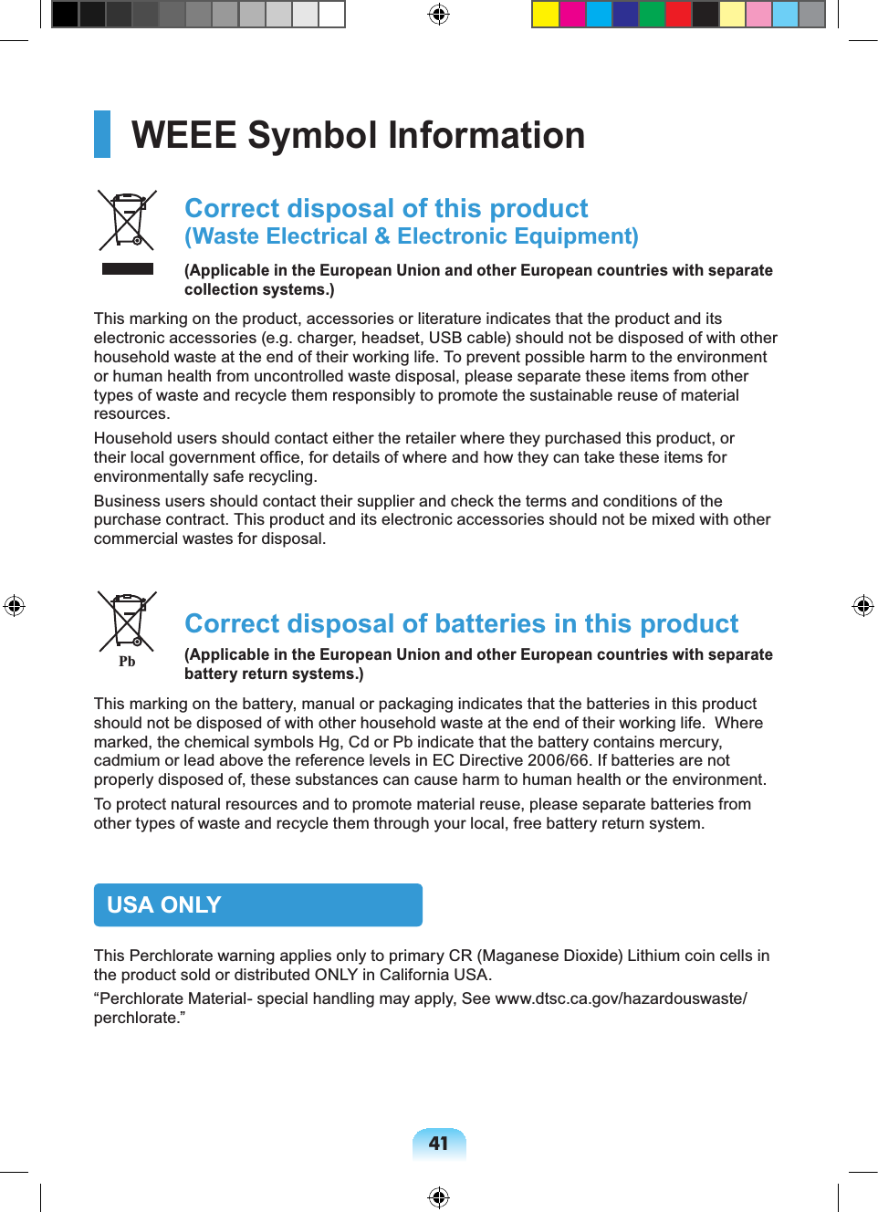 41WEEE Symbol Information Correct disposal of this product (Waste Electrical & Electronic Equipment)(Applicable in the European Union and other European countries with separate collection systems.)This marking on the product, accessories or literature indicates that the product and its electronic accessories (e.g. charger, headset, USB cable) should not be disposed of with other household waste at the end of their working life. To prevent possible harm to the environment or human health from uncontrolled waste disposal, please separate these items from other types of waste and recycle them responsibly to promote the sustainable reuse of material resources.Household users should contact either the retailer where they purchased this product, or their local government office, for details of where and how they can take these items for environmentally safe recycling.Business users should contact their supplier and check the terms and conditions of the purchase contract. This product and its electronic accessories should not be mixed with other commercial wastes for disposal. Correct disposal of batteries in this product(Applicable in the European Union and other European countries with separate battery return systems.)This marking on the battery, manual or packaging indicates that the batteries in this product should not be disposed of with other household waste at the end of their working life. Where marked, the chemical symbols Hg, Cd or Pb indicate that the battery contains mercury, cadmium or lead above the reference levels in EC Directive 2006/66. If batteries are not properly disposed of, these substances can cause harm to human health or the environment. To protect natural resources and to promote material reuse, please separate batteries from other types of waste and recycle them through your local, free battery return system.USA ONLYThis Perchlorate warning applies only to primary CR (Maganese Dioxide) Lithium coin cells in the product sold or distributed ONLY in California USA.“Perchlorate Material- special handling may apply, See www.dtsc.ca.gov/hazardouswaste/perchlorate.”Pb