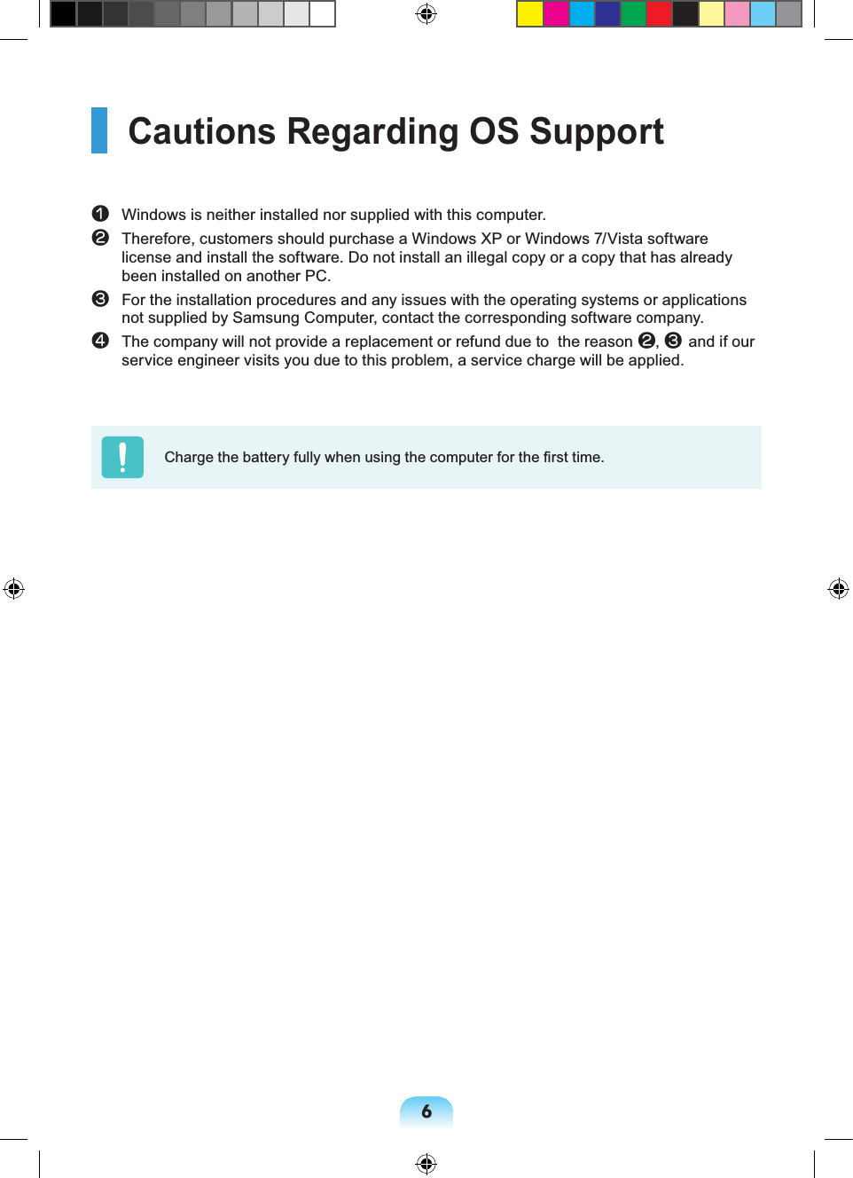 6Cautions Regarding OS Supportn Windows is neither installed nor supplied with this computer. l Therefore, customers should purchase a Windows XP or Windows 7/Vista software license and install the software. Do not install an illegal copy or a copy that has already been installed on another PC. W For the installation procedures and any issues with the operating systems or applications not supplied by Samsung Computer, contact the corresponding software company.j The company will not provide a replacement or refund due to the reason l, Wand if our service engineer visits you due to this problem, a service charge will be applied.Charge the battery fully when using the computer for the first time.