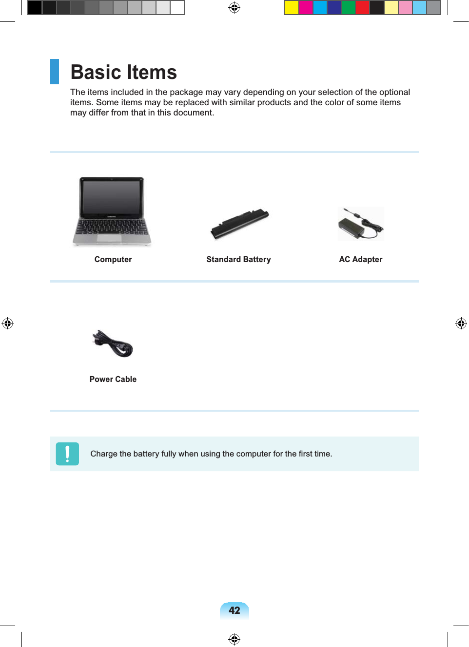 42Basic ItemsThe items included in the package may vary depending on your selection of the optional items. Some items may be replaced with similar products and the color of some items may differ from that in this document.Power CableCharge the battery fully when using the computer for the first time.Computer AC AdapterStandard Battery