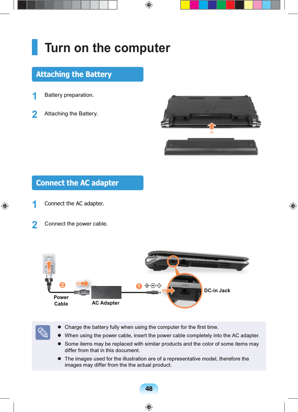 48Turn on the computerAttaching the Battery1 Battery preparation.2 Attaching the Battery.Connect the AC adapter1 Connect the AC adapter.2 Connect the power cable.lAC AdapterPower CablenDC-in Jack Charge the battery fully when using the computer for the first time. When using the power cable, insert the power cable completely into the AC adapter. Some items may be replaced with similar products and the color of some items may differ from that in this document. The images used for the illustration are of a representative model, therefore the images may differ from the the actual product.
