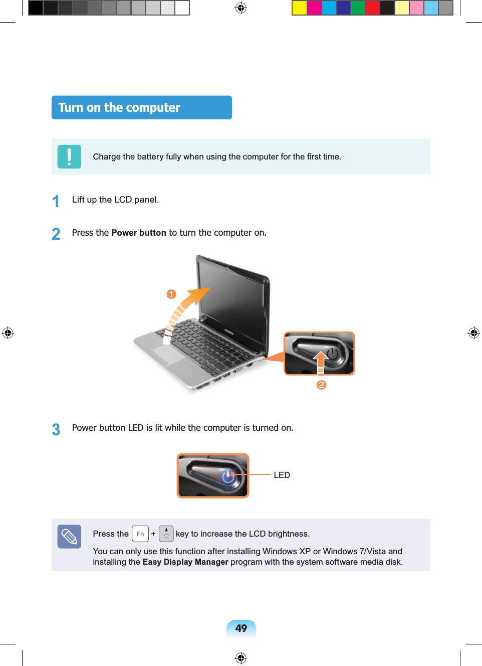 49Turn on the computerCharge the battery fully when using the computer for the first time.1 Lift up the LCD panel.2 Press the Power button to turn the computer on.nl3 Power button LED is lit while the computer is turned on.LEDPress the + key to increase the LCD brightness.You can only use this function after installing Windows XP or Windows 7/Vista and installing the Easy Display Manager program with the system software media disk.