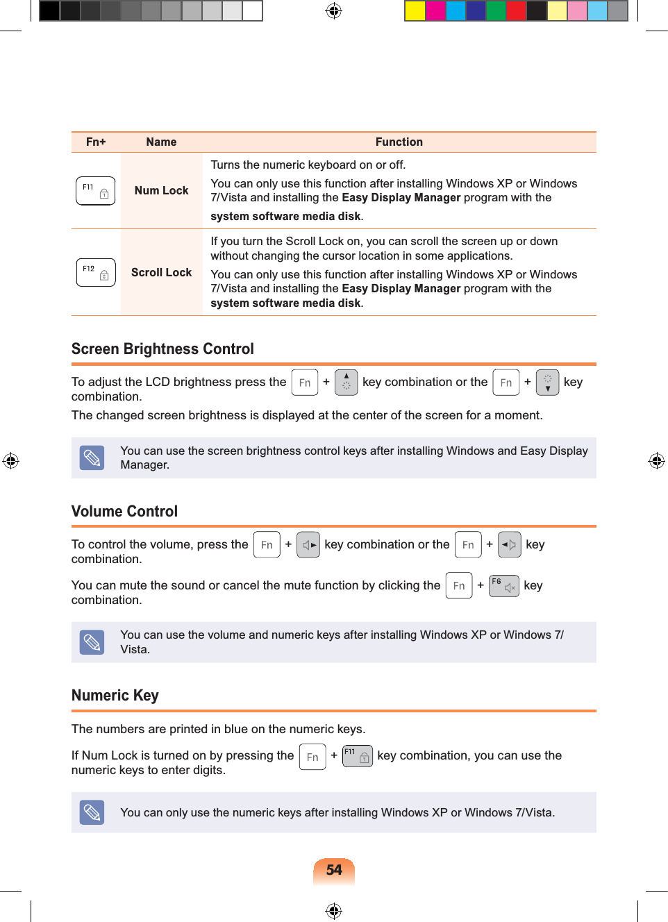 54Fn+ Name FunctionNum LockTurns the numeric keyboard on or off.You can only use this function after installing Windows XP or Windows 7/Vista and installing the Easy Display Manager program with thesystem software media disk.Scroll LockIf you turn the Scroll Lock on, you can scroll the screen up or down without changing the cursor location in some applications.You can only use this function after installing Windows XP or Windows 7/Vista and installing the Easy Display Manager program with the system software media disk.Screen Brightness ControlTo adjust the LCD brightness press the + key combination or the + key combination. The changed screen brightness is displayed at the center of the screen for a moment.You can use the screen brightness control keys after installing Windows and Easy Display Manager.Volume ControlTo control the volume, press the + key combination or the + key combination.You can mute the sound or cancel the mute function by clicking the + key combination.You can use the volume and numeric keys after installing Windows XP or Windows 7/Vista.Numeric KeyThe numbers are printed in blue on the numeric keys.If Num Lock is turned on by pressing the + key combination, you can use the numeric keys to enter digits.You can only use the numeric keys after installing Windows XP or Windows 7/Vista.