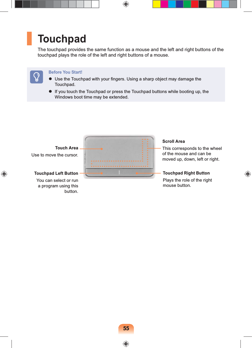 55TouchpadThe touchpad provides the same function as a mouse and the left and right buttons of the touchpad plays the role of the left and right buttons of a mouse.Before You Start! Use the Touchpad with your fingers. Using a sharp object may damage the Touchpad. If you touch the Touchpad or press the Touchpad buttons while booting up, the Windows boot time may be extended. Touch AreaUse to move the cursor.Scroll AreaThis corresponds to the wheel of the mouse and can be moved up, down, left or right.Touchpad Left ButtonYou can select or run a program using this button.Touchpad Right ButtonPlays the role of the right mouse button.
