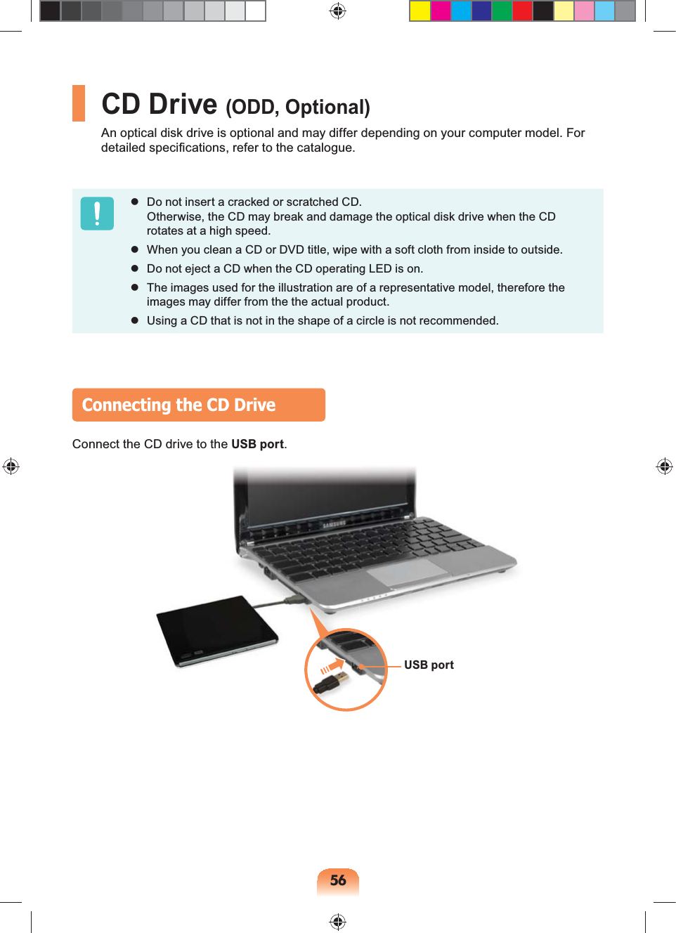 56CD Drive (ODD, Optional)An optical disk drive is optional and may differ depending on your computer model. For detailed specifications, refer to the catalogue. Do not insert a cracked or scratched CD. Otherwise, the CD may break and damage the optical disk drive when the CD rotates at a high speed. When you clean a CD or DVD title, wipe with a soft cloth from inside to outside. Do not eject a CD when the CD operating LED is on. The images used for the illustration are of a representative model, therefore the images may differ from the the actual product. Using a CD that is not in the shape of a circle is not recommended.Connecting the CD DriveConnect the CD drive to the USB port.USB port