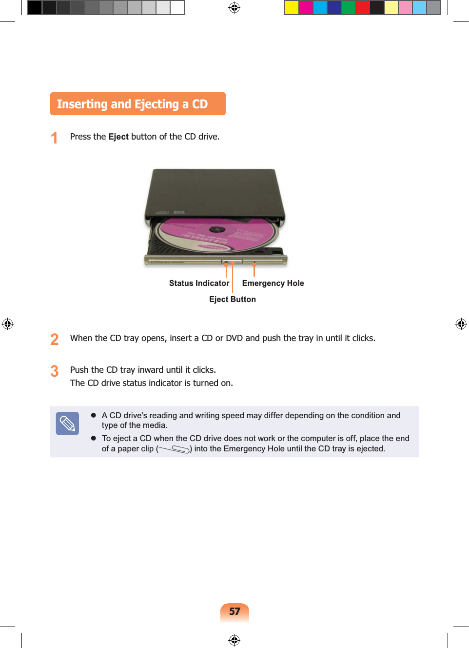 57Inserting and Ejecting a CD1 Press the Eject button of the CD drive.2 When the CD tray opens, insert a CD or DVD and push the tray in until it clicks.3 Push the CD tray inward until it clicks.The CD drive status indicator is turned on. A CD drive’s reading and writing speed may differ depending on the condition and type of the media. To eject a CD when the CD drive does not work or the computer is off, place the end of a paper clip ( ) into the Emergency Hole until the CD tray is ejected.Status IndicatorEject ButtonEmergency Hole