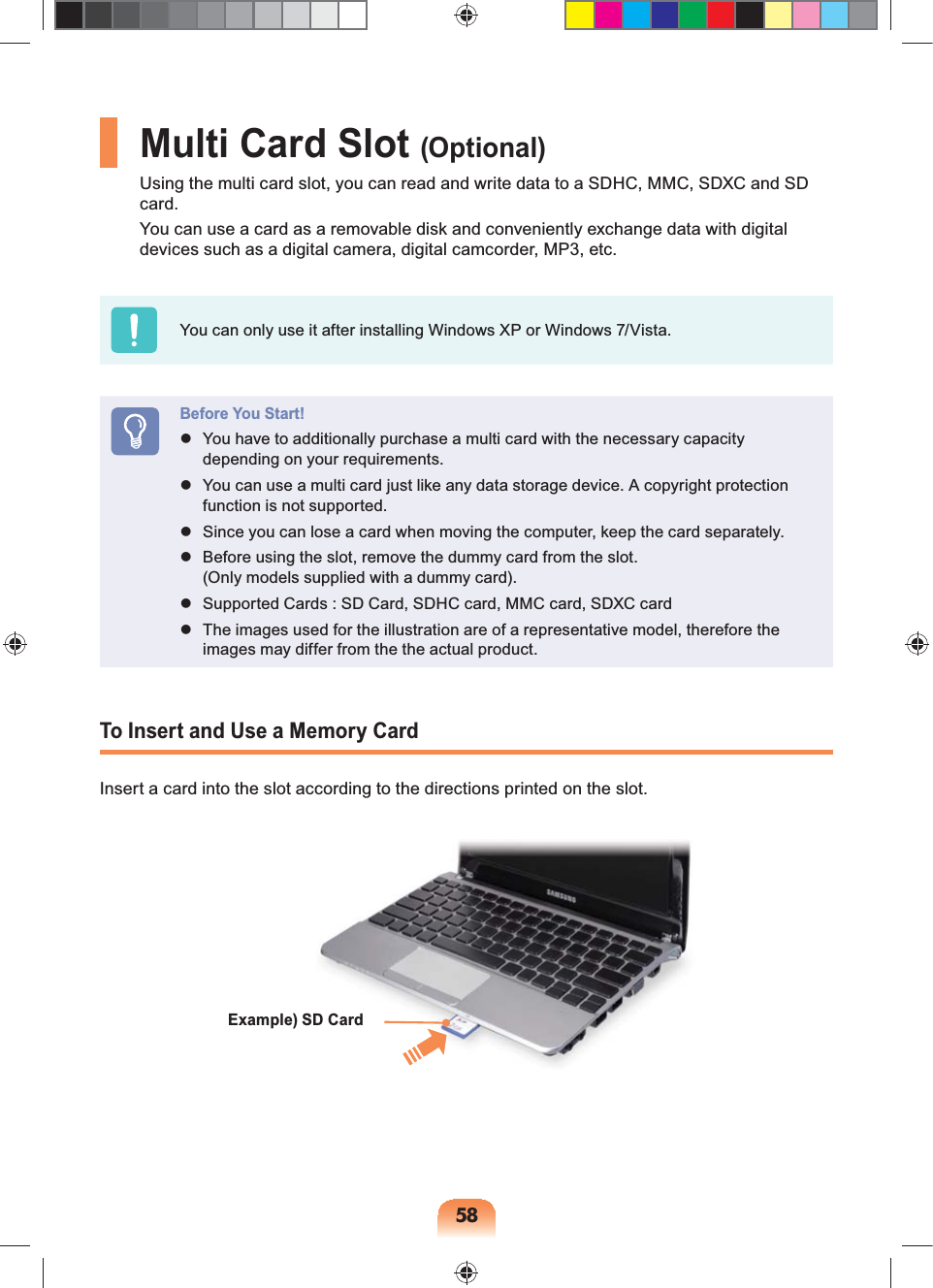 58Multi Card Slot (Optional)Using the multi card slot, you can read and write data to a SDHC, MMC, SDXC and SD card.You can use a card as a removable disk and conveniently exchange data with digital devices such as a digital camera, digital camcorder, MP3, etc.You can only use it after installing Windows XP or Windows 7/Vista.Before You Start! You have to additionally purchase a multi card with the necessary capacity depending on your requirements. You can use a multi card just like any data storage device. A copyright protection function is not supported. Since you can lose a card when moving the computer, keep the card separately. Before using the slot, remove the dummy card from the slot. (Only models supplied with a dummy card). Supported Cards : SD Card, SDHC card, MMC card, SDXC card The images used for the illustration are of a representative model, therefore the images may differ from the the actual product.To Insert and Use a Memory CardInsert a card into the slot according to the directions printed on the slot.Example) SD Card