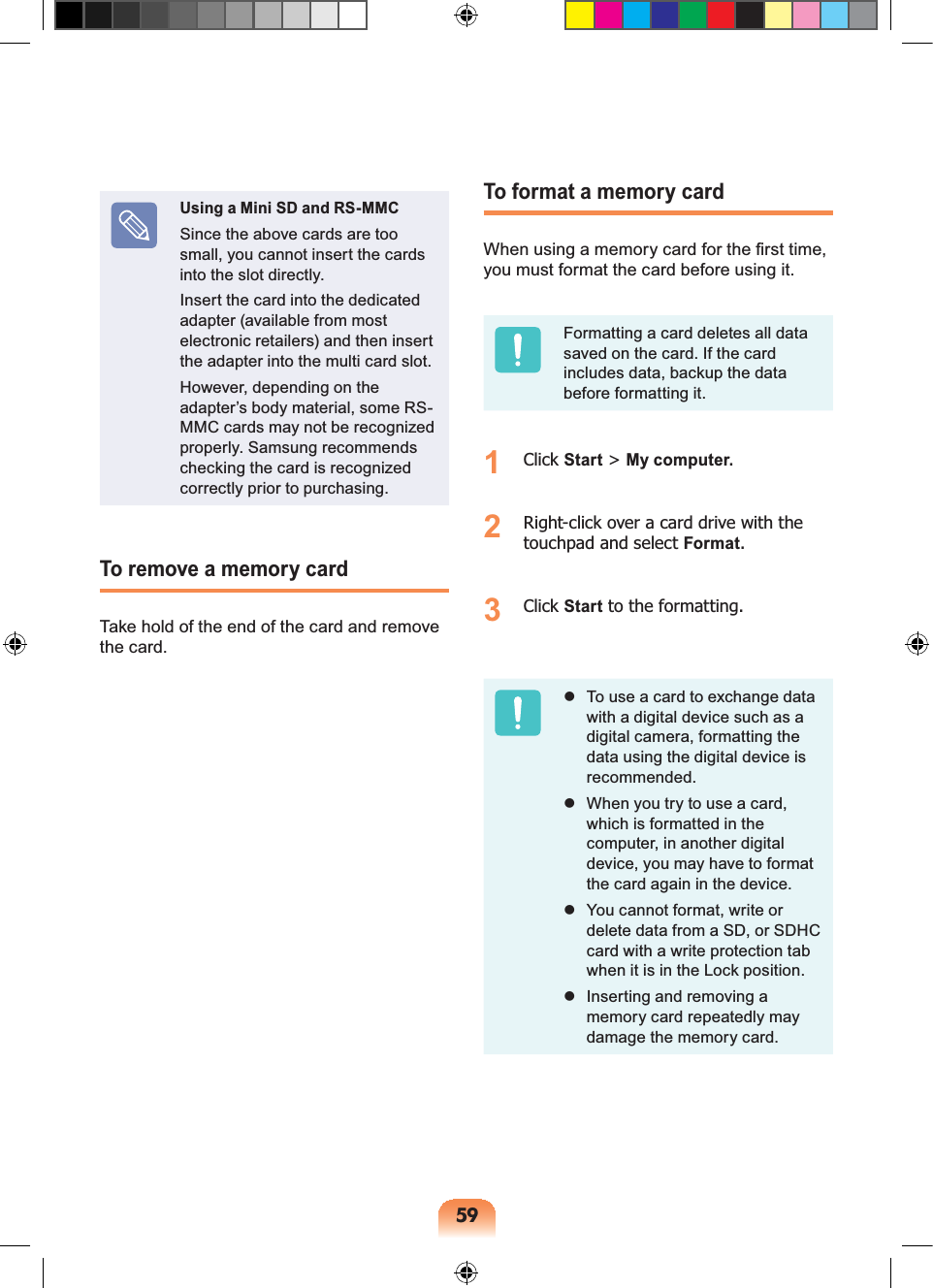 59Using a Mini SD and RS-MMCSince the above cards are too small, you cannot insert the cards into the slot directly.Insert the card into the dedicated adapter (available from most electronic retailers) and then insert the adapter into the multi card slot.However, depending on the adapter’s body material, some RS-MMC cards may not be recognized properly. Samsung recommends checking the card is recognized correctly prior to purchasing.To remove a memory cardTake hold of the end of the card and remove the card.To format a memory cardWhen using a memory card for the first time, you must format the card before using it.Formatting a card deletes all data saved on the card. If the card includes data, backup the data before formatting it.1 Click Start > My computer.2 Right-click over a card drive with the touchpad and select Format.3 Click Start to the formatting. To use a card to exchange data with a digital device such as a digital camera, formatting the data using the digital device is recommended. When you try to use a card, which is formatted in the computer, in another digital device, you may have to format the card again in the device. You cannot format, write or delete data from a SD, or SDHC card with a write protection tab when it is in the Lock position. Inserting and removing a memory card repeatedly may damage the memory card.
