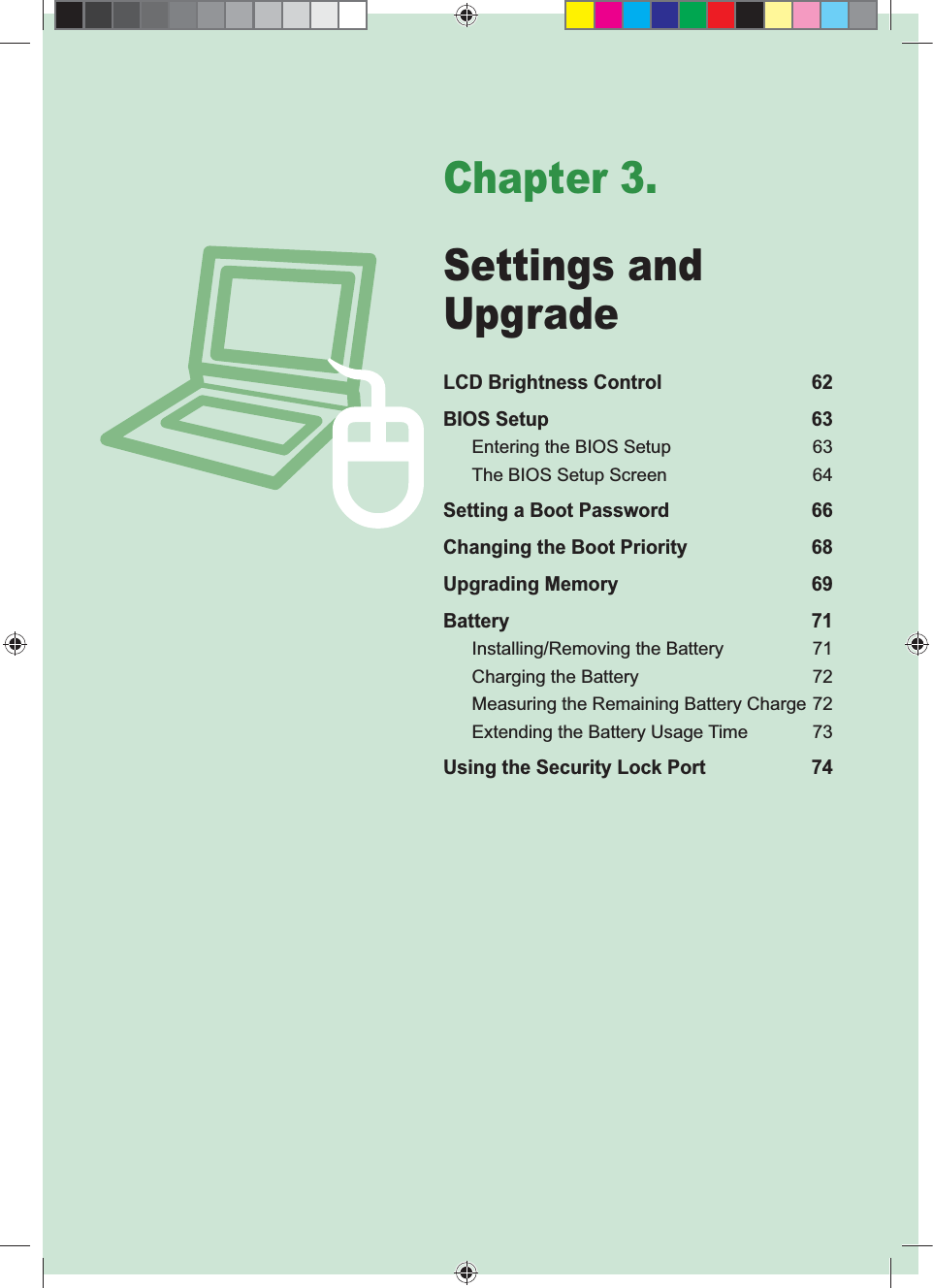 Chapter 3.Settings and UpgradeLCD Brightness Control 62BIOS Setup 63Entering the BIOS Setup 63The BIOS Setup Screen 64Setting a Boot Password 66Changing the Boot Priority 68Upgrading Memory 69Battery 71Installing/Removing the Battery 71Charging the Battery 72Measuring the Remaining Battery Charge 72Extending the Battery Usage Time 73Using the Security Lock Port 74