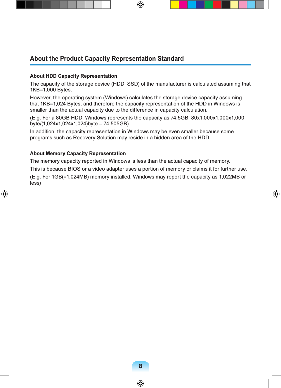 8About the Product Capacity Representation StandardAbout HDD Capacity RepresentationThe capacity of the storage device (HDD, SSD) of the manufacturer is calculated assuming that 1KB=1,000 Bytes.However, the operating system (Windows) calculates the storage device capacity assuming that 1KB=1,024 Bytes, and therefore the capacity representation of the HDD in Windows is smaller than the actual capacity due to the difference in capacity calculation.(E.g. For a 80GB HDD, Windows represents the capacity as 74.5GB, 80x1,000x1,000x1,000 byte/(1,024x1,024x1,024)byte = 74.505GB)In addition, the capacity representation in Windows may be even smaller because some programs such as Recovery Solution may reside in a hidden area of the HDD.About Memory Capacity RepresentationThe memory capacity reported in Windows is less than the actual capacity of memory.This is because BIOS or a video adapter uses a portion of memory or claims it for further use.(E.g. For 1GB(=1,024MB) memory installed, Windows may report the capacity as 1,022MB or less)