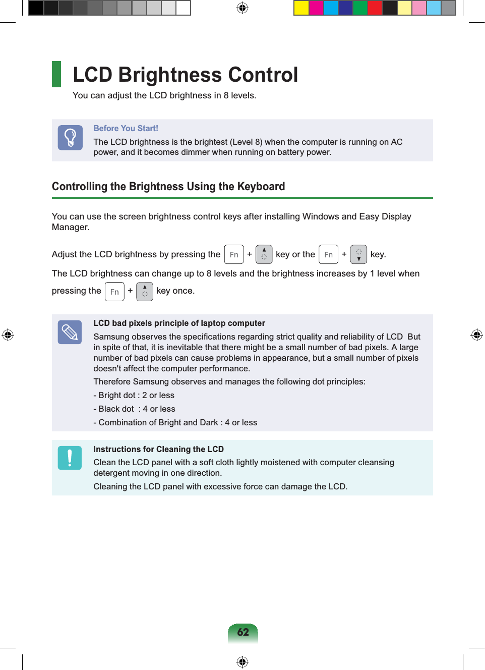62LCD Brightness ControlYou can adjust the LCD brightness in 8 levels.Before You Start!The LCD brightness is the brightest (Level 8) when the computer is running on AC power, and it becomes dimmer when running on battery power.Controlling the Brightness Using the KeyboardYou can use the screen brightness control keys after installing Windows and Easy Display Manager.Adjust the LCD brightness by pressing the + key or the + key.The LCD brightness can change up to 8 levels and the brightness increases by 1 level when pressing the + key once.LCD bad pixels principle of laptop computerSamsung observes the specifications regarding strict quality and reliability of LCD But in spite of that, it is inevitable that there might be a small number of bad pixels. A large number of bad pixels can cause problems in appearance, but a small number of pixels doesn't affect the computer performance.Therefore Samsung observes and manages the following dot principles:- Bright dot : 2 or less- Black dot : 4 or less- Combination of Bright and Dark : 4 or lessInstructions for Cleaning the LCDClean the LCD panel with a soft cloth lightly moistened with computer cleansing detergent moving in one direction.Cleaning the LCD panel with excessive force can damage the LCD.