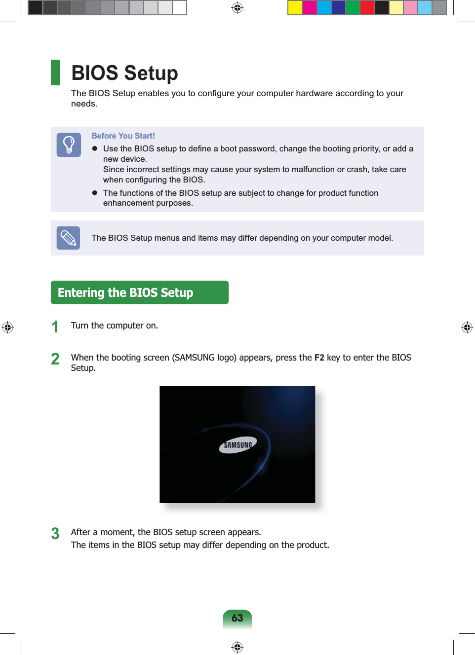 63BIOS SetupThe BIOS Setup enables you to configure your computer hardware according to your needs.Before You Start! Use the BIOS setup to define a boot password, change the booting priority, or add a new device. Since incorrect settings may cause your system to malfunction or crash, take care when configuring the BIOS. The functions of the BIOS setup are subject to change for product function enhancement purposes.The BIOS Setup menus and items may differ depending on your computer model.Entering the BIOS Setup1 Turn the computer on.2 When the booting screen (SAMSUNG logo) appears, press the F2 key to enter the BIOS Setup.3 After a moment, the BIOS setup screen appears.The items in the BIOS setup may differ depending on the product.