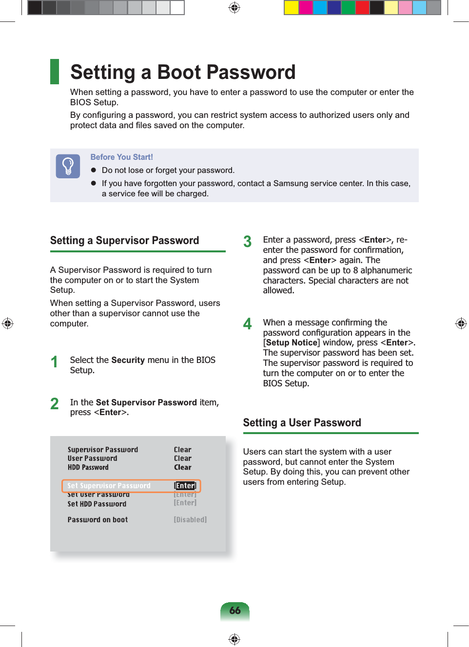 66Setting a Supervisor PasswordA Supervisor Password is required to turn the computer on or to start the System Setup.When setting a Supervisor Password, users other than a supervisor cannot use the computer.1 Select the Security menu in the BIOS Setup.2 In the Set Supervisor Password item, press &lt;Enter&gt;.3  Enter a password, press &lt;Enter&gt;, re -enter the password for conﬁrmation, and press &lt;Enter&gt; again. The password can be up to 8 alphanumeric characters. Special characters are not allowed.4  When a message conﬁrming the password conﬁguration appears in the [Setup Notice] window, press &lt;Enter&gt;. The supervisor password has been set. The supervisor password is required to turn the computer on or to enter the BIOS Setup.Setting a User PasswordUsers can start the system with a user password, but cannot enter the System Setup. By doing this, you can prevent other users from entering Setup.Setting a Boot PasswordWhen setting a password, you have to enter a password to use the computer or enter the BIOS Setup.By conﬁguring a password, you can restrict system access to authorized users only and protect data and ﬁles saved on the computer.Before You Start!  Do not lose or forget your password.  If you have forgotten your password, contact a Samsung service center. In this case, a service fee will be charged.