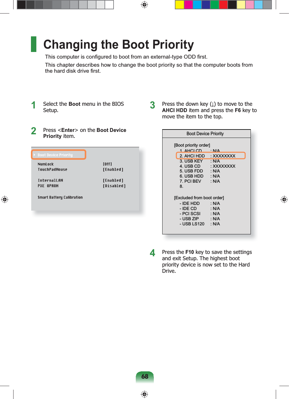 68Changing the Boot PriorityThis computer is conﬁgured to boot from an external-type ODD ﬁrst.This chapter describes how to change the boot priority so that the computer boots from the hard disk drive ﬁrst.1 Select the Boot menu in the BIOS Setup.2 Press &lt;Enter&gt; on the Boot Device Priority item.3  Press the down key (↓) to move to the AHCI HDD item and press the F6 key to move the item to the top.Boot Device Priority[Boot priority order]1. AHCI CD  : N/A2. AHCI HDD  : XXXXXXXX3. USB KEY  : N/A4. USB CD  : XXXXXXXX5. USB FDD  : N/A6. USB HDD  : N/A7. PCI BEV  : N/A8.  - IDE HDD  : N/A- IDE CD  : N/A- PCI SCSI  : N/A- USB ZIP  : N/A- USB LS120  : N/A[Excluded from boot order]4 Press the F10 key to save the settings and exit Setup. The highest boot priority device is now set to the Hard Drive.